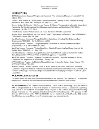 Approved for Public Release
Distribution is Unlimited
7
REFERENCES
BIPM (International Bureau of Weights and Measures), "The International System of Units (SI)," 8th
Edition, 2006.
Doerry, CAPT Norbert H , "Sizing Power Generation and Fuel Capacity of the All-Electric Warship"
presented at IEEE ESTS 2007, Arlington, VA, May 22-23, 2007
Doerry, Norbert H., Timothy J. McCoy, and Thomas W. Martin, "Energy and the affordable future fleet ,"
Presented at the 10th International Naval Engineering Conference and Exhibition (INEC 2010),
Portsmouth, UK, May 11-13, 2010.
FY06 National Defense Authorization Act, House Resolution 109-360, section 130.
Higgins, Chris, Mike Holland, and Tom Martin, "DD(X) High-Speed Performance," TCC-121300-CDIT
Trade Studies - Speed, May 30, 2006.
Naval Sea Systems Command, "Design Data Sheet: Calculation of Surface Ship Endurance Fuel
Requirements," DDS 200-1 Rev 1 of October 4, 2011
Naval Sea Systems Command, "Design Data Sheet: Calculation of Surface Ship Endurance Fuel
Requirements," DDS 200-1 of March 1, 1982
Naval Sea Systems Command, "Design Data Sheet: Electrical System Load and Power Analysis for
Surface Ships," DDS 310-1 of 1 July 1980.
Naval Sea Systems Command, “Design Practice and Criteria Manual, Electrical Systems for Surface
ships, Chapter 300,” NAVSEA T9300-AF-PRO-020 approved 31 Dec 1992.
Naval Sea Systems Command, "Report to Congress on Alternative Propulsion Methods for Surface
Combatants and Amphibious Warfare Ships," January 2007.
NAVSEA Design Practices And Criteria Manual, Electrical Systems For Surface Ships, Chapter 300,
NAVSEA T9300-AFPRO-020.
Webster, James S., Howard Fireman, Dillon A. Allen, Adrian J. MacKenna, and John C. Hootman,
"Alternative Propulsion Methods for Surface Combatants and Amphibious Warfare Ships," 2007 SNAME
Maritime Technology Conference & Exposition and Ship Production Symposium (SMTC&E/SPS), Fort
Lauderdale, FL.
ACKNOWLEDGEMENTS
The author thanks the many individuals that contributed to and reviewed DDS 200-1 rev 1. Its successful
completion is a tribute to the excellent contributions and feedback received from so many.
Dr. Norbert Doerry is the Technical Director of the NAVSEA SEA 05 Technology Office. He retired in
2009 as a Captain in the U.S. Navy with 26 years of commissioned service, 23 years as an Engineering
Duty Officer. In his final billet, he served for nearly six years as the Technical Director for Surface Ship
Design. Dr Doerry is a 1983 graduate of the United States Naval Academy and a 1991 graduate of MIT.
He is the 2008 recipient of the ASNE Gold Medal. He is a member of ASNE, SNAME, IEEE and the
Naval Institute and has published over 30 technical papers and technical reports.
 