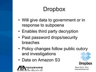 Dropbox
• Will give data to government or in
  response to subpoena
• Enables third party decryption
• Past password drops/security
  breaches
• Policy changes follow public outcry
  and investigations
• Data on Amazon S3
                              March 29-31, 2012
                              www.techshow.com
 