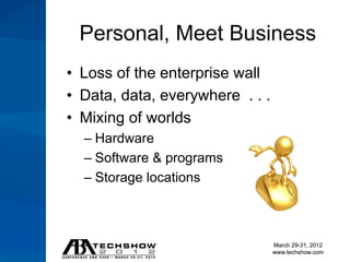Personal, Meet Business
• Loss of the enterprise wall
• Data, data, everywhere . . .
• Mixing of worlds
  – Hardware
  – Software & programs
  – Storage locations



                                 March 29-31, 2012
                                 www.techshow.com
 