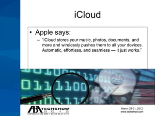 iCloud
• Apple says:
  – “iCloud stores your music, photos, documents, and
    more and wirelessly pushes them to all your devices.
    Automatic, effortless, and seamless — it just works.”




                                             March 29-31, 2012
                                             www.techshow.com
 