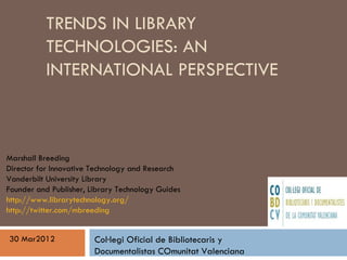 TRENDS IN LIBRARY
          TECHNOLOGIES: AN
          INTERNATIONAL PERSPECTIVE



Marshall Breeding
Director for Innovative Technology and Research
Vanderbilt University Library
Founder and Publisher, Library Technology Guides
http://www.librarytechnology.org/
http://twitter.com/mbreeding


30 Mar2012              Col·legi Oficial de Bibliotecaris y
                        Documentalistas COmunitat Valenciana
 