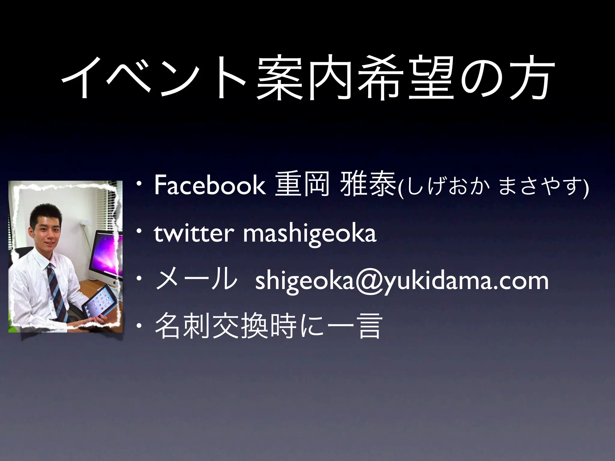 イベント案内希望の方
 ・Facebook 重岡 雅泰(しげおか まさやす)
 ・twitter mashigeoka
 ・メール shigeoka@yukidama.com
 ・名刺交換時に一言
 