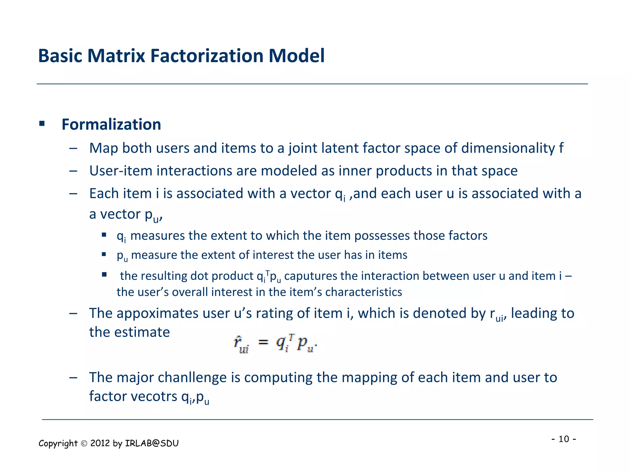 Basic Matrix Factorization Model


 Formalization
      – Map both users and items to a joint latent factor space of dimensionality f
      – User-item interactions are modeled as inner products in that space
      – Each item i is associated with a vector qi ,and each user u is associated with a
        a vector pu,
             qi measures the extent to which the item possesses those factors
             pu measure the extent of interest the user has in items
             the resulting dot product qiTpu caputures the interaction between user u and item i –
                the user’s overall interest in the item’s characteristics
      – The appoximates user u’s rating of item i, which is denoted by rui, leading to
        the estimate

      – The major chanllenge is computing the mapping of each item and user to
        factor vecotrs qi,pu

Copyright  2012 by IRLAB@SDU                                                                  - 10 -
 