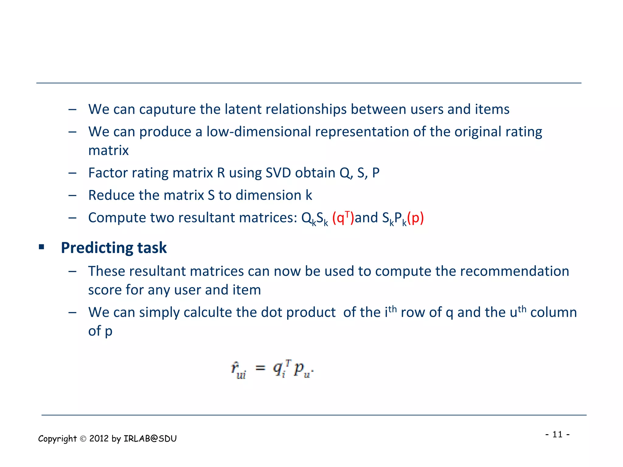 – We can caputure the latent relationships between users and items
      – We can produce a low-dimensional representation of the original rating
        matrix
      – Factor rating matrix R using SVD obtain Q, S, P
      – Reduce the matrix S to dimension k
      – Compute two resultant matrices: QkSk (qT)and SkPk(p)
 Predicting task
      – These resultant matrices can now be used to compute the recommendation
        score for any user and item
      – We can simply calculte the dot product of the ith row of q and the uth column
        of p




Copyright  2012 by IRLAB@SDU                                                    - 11 -
 