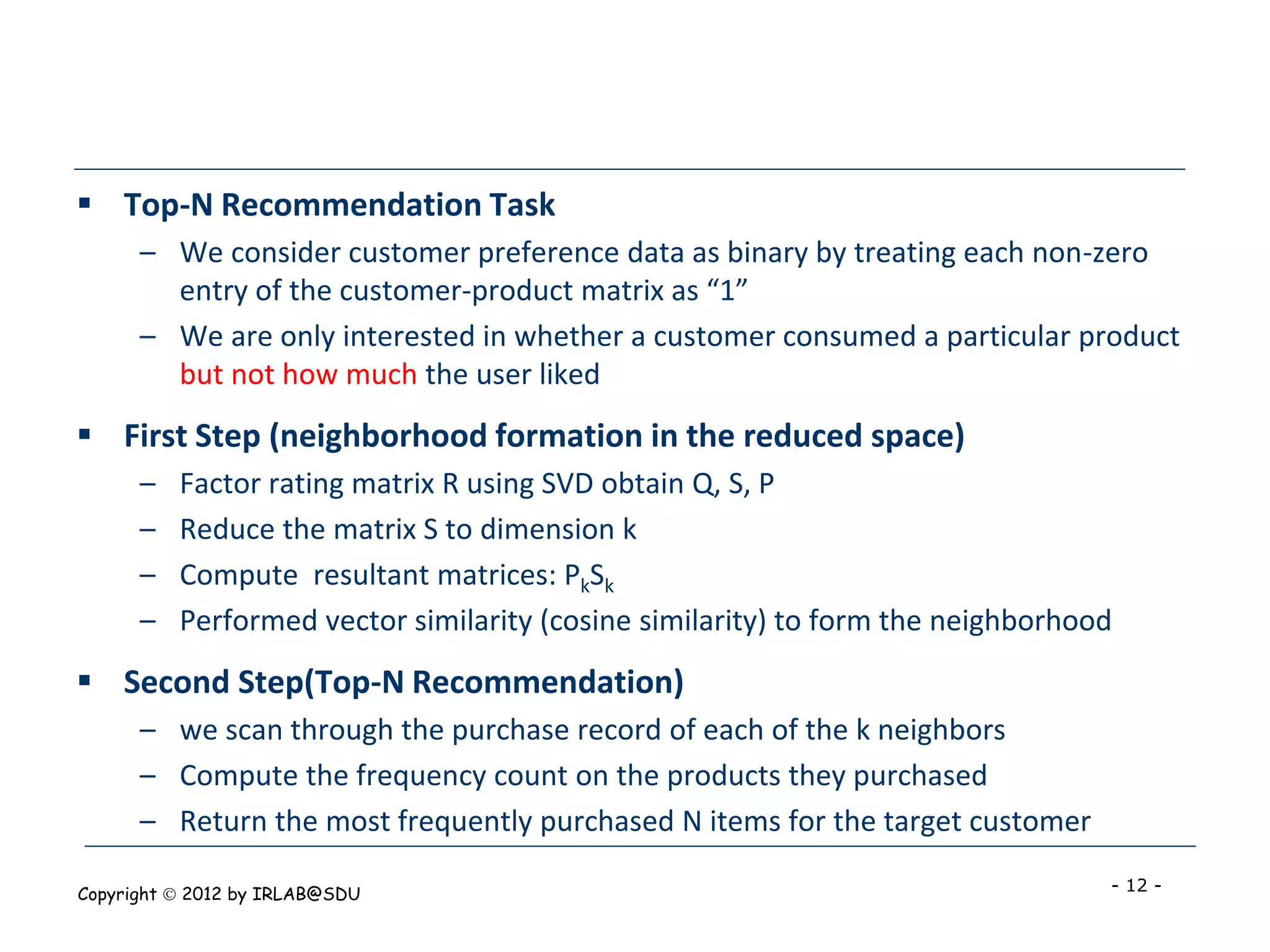  Top-N Recommendation Task
      – We consider customer preference data as binary by treating each non-zero
        entry of the customer-product matrix as “1”
      – We are only interested in whether a customer consumed a particular product
        but not how much the user liked
 First Step (neighborhood formation in the reduced space)
      –   Factor rating matrix R using SVD obtain Q, S, P
      –   Reduce the matrix S to dimension k
      –   Compute resultant matrices: PkSk
      –   Performed vector similarity (cosine similarity) to form the neighborhood
 Second Step(Top-N Recommendation)
      – we scan through the purchase record of each of the k neighbors
      – Compute the frequency count on the products they purchased
      – Return the most frequently purchased N items for the target customer

Copyright  2012 by IRLAB@SDU                                                    - 12 -
 