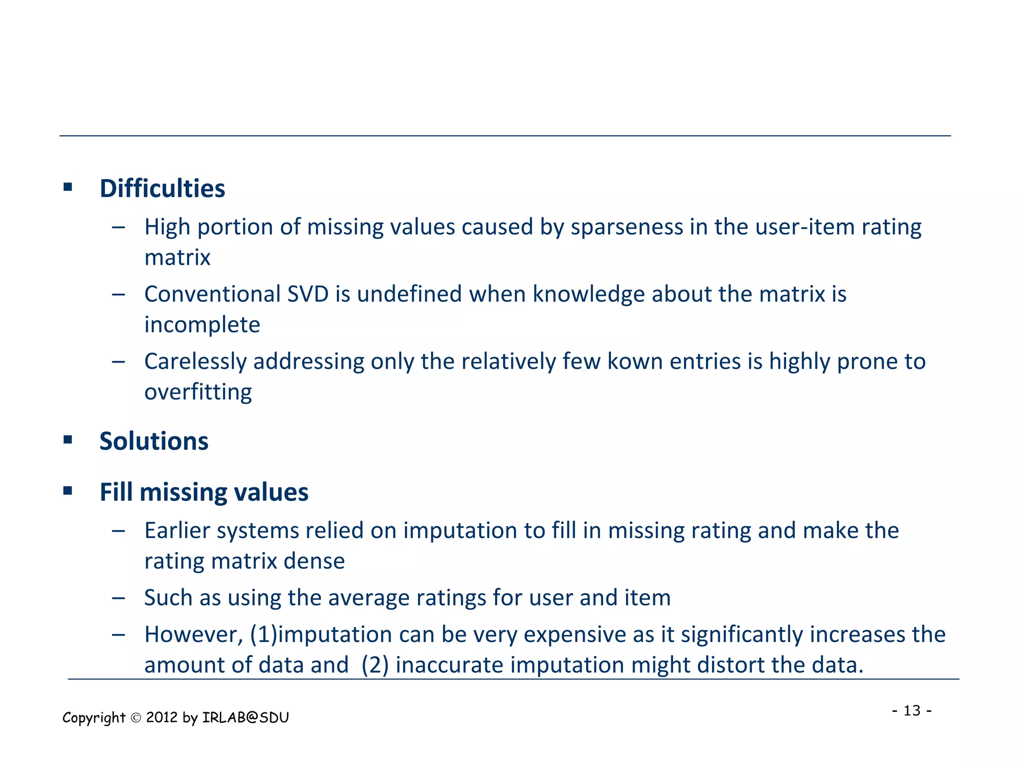  Difficulties
      – High portion of missing values caused by sparseness in the user-item rating
        matrix
      – Conventional SVD is undefined when knowledge about the matrix is
        incomplete
      – Carelessly addressing only the relatively few kown entries is highly prone to
        overfitting
 Solutions
 Fill missing values
      – Earlier systems relied on imputation to fill in missing rating and make the
        rating matrix dense
      – Such as using the average ratings for user and item
      – However, (1)imputation can be very expensive as it significantly increases the
        amount of data and (2) inaccurate imputation might distort the data.
Copyright  2012 by IRLAB@SDU                                                    - 13 -
 