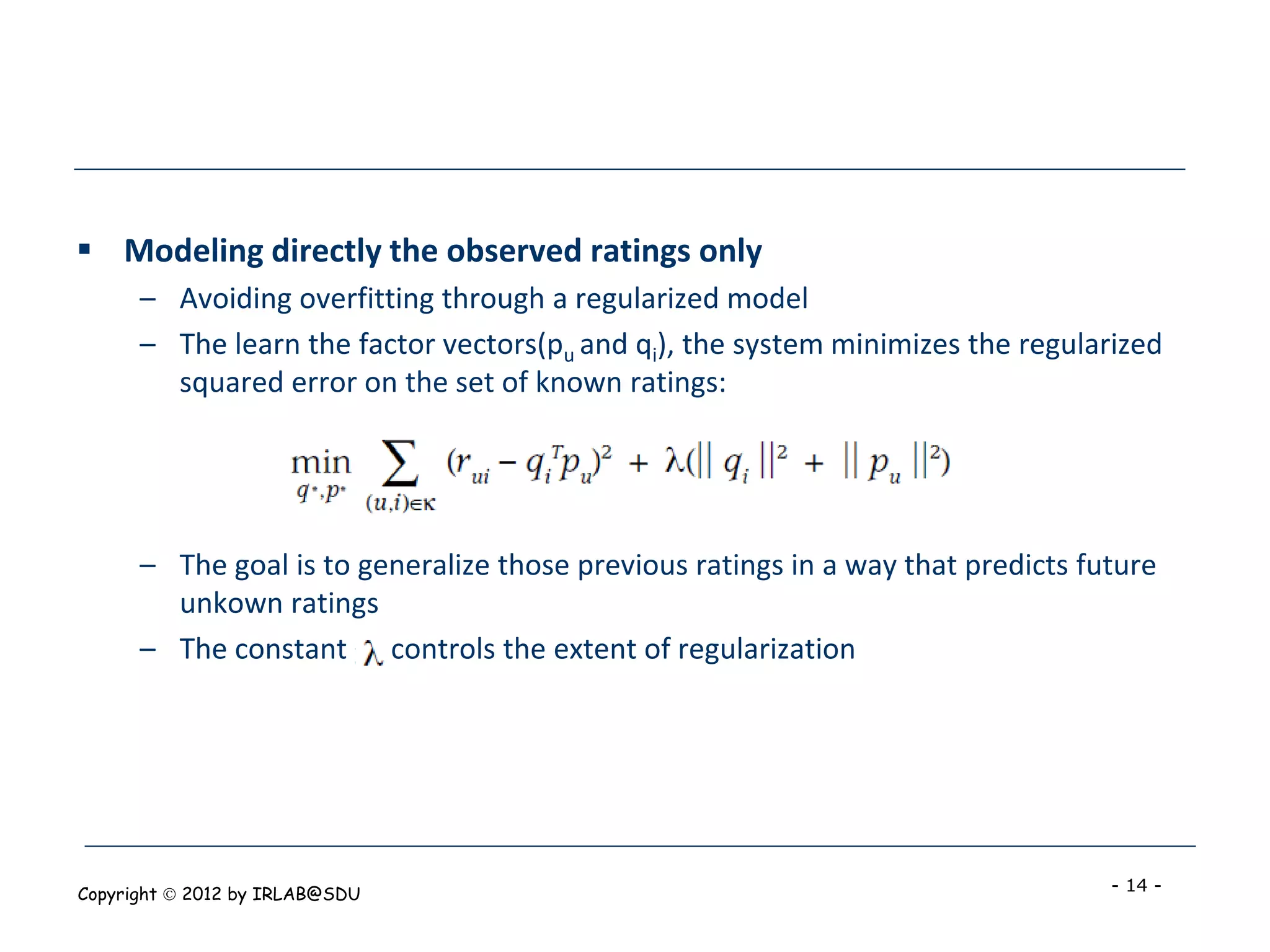  Modeling directly the observed ratings only
      – Avoiding overfitting through a regularized model
      – The learn the factor vectors(pu and qi), the system minimizes the regularized
        squared error on the set of known ratings:




      – The goal is to generalize those previous ratings in a way that predicts future
        unkown ratings
      – The constant controls the extent of regularization




Copyright  2012 by IRLAB@SDU                                                     - 14 -
 