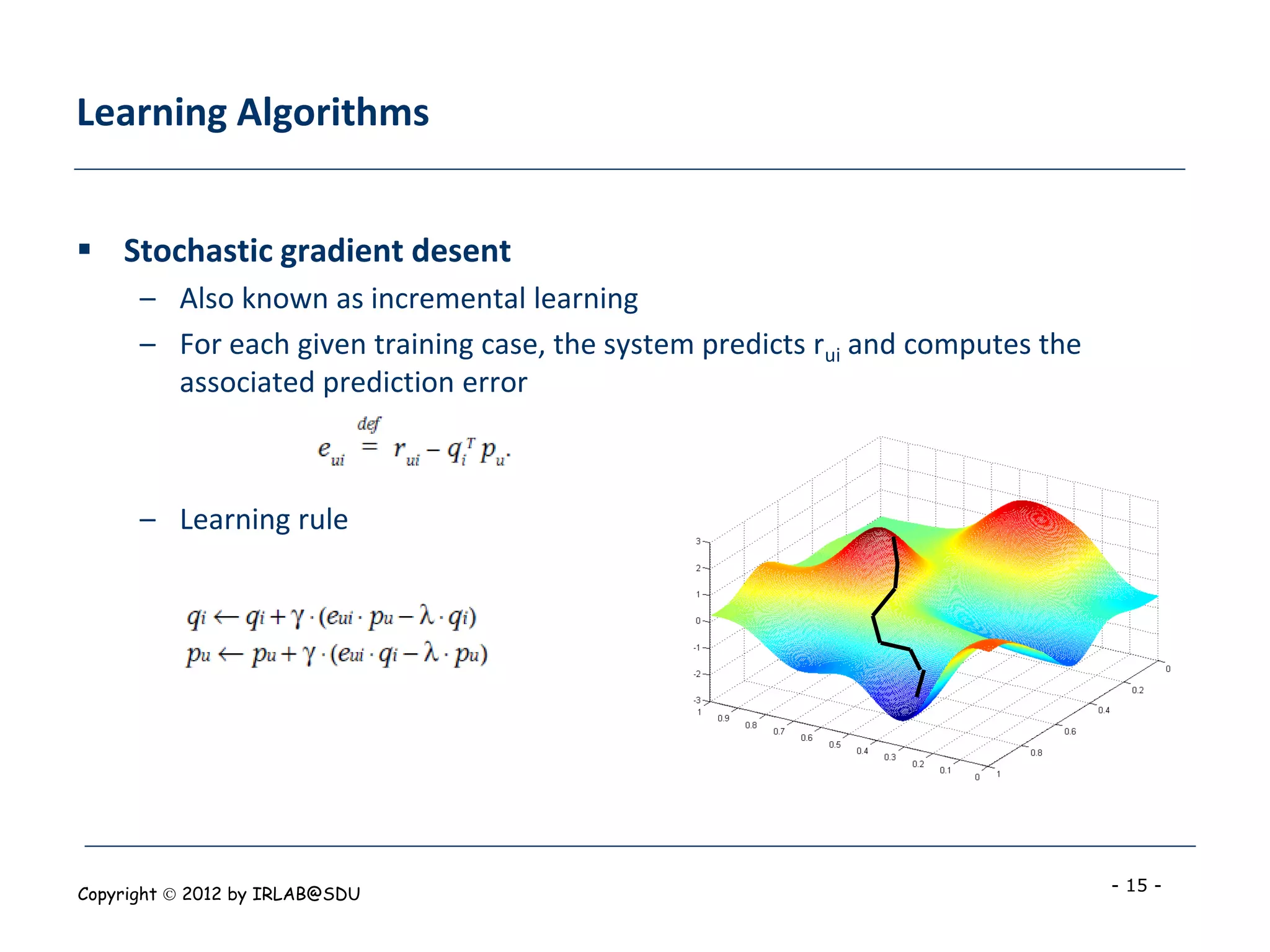 Learning Algorithms


 Stochastic gradient desent
      – Also known as incremental learning
      – For each given training case, the system predicts rui and computes the
        associated prediction error



      – Learning rule




Copyright  2012 by IRLAB@SDU                                                    - 15 -
 