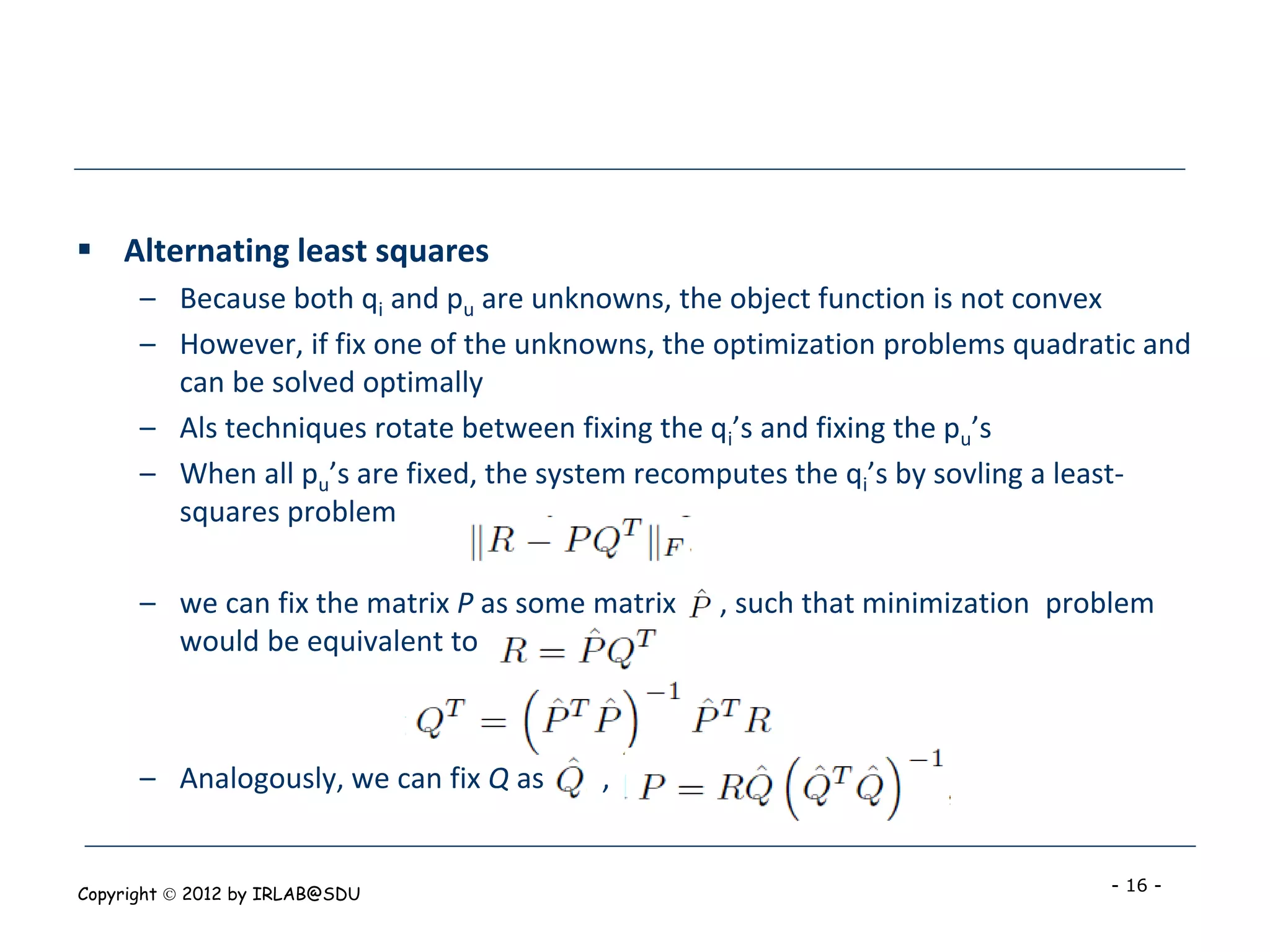  Alternating least squares
      – Because both qi and pu are unknowns, the object function is not convex
      – However, if fix one of the unknowns, the optimization problems quadratic and
        can be solved optimally
      – Als techniques rotate between fixing the qi’s and fixing the pu’s
      – When all pu’s are fixed, the system recomputes the qi’s by sovling a least-
        squares problem

      – we can fix the matrix P as some matrix   , such that minimization problem
        would be equivalent to



      – Analogously, we can fix Q as    ,


Copyright  2012 by IRLAB@SDU                                                 - 16 -
 