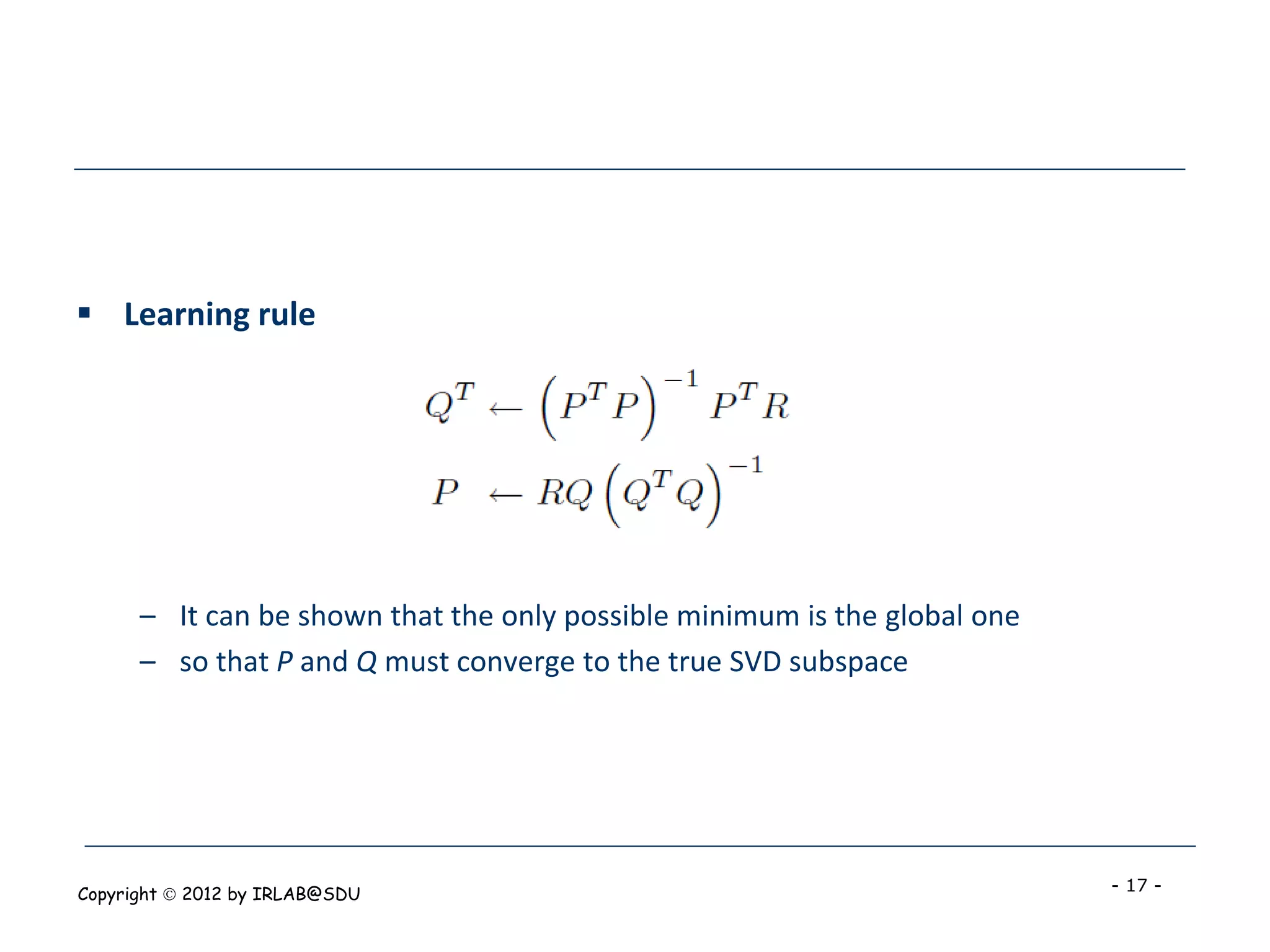  Learning rule




      – It can be shown that the only possible minimum is the global one
      – so that P and Q must converge to the true SVD subspace




Copyright  2012 by IRLAB@SDU                                              - 17 -
 