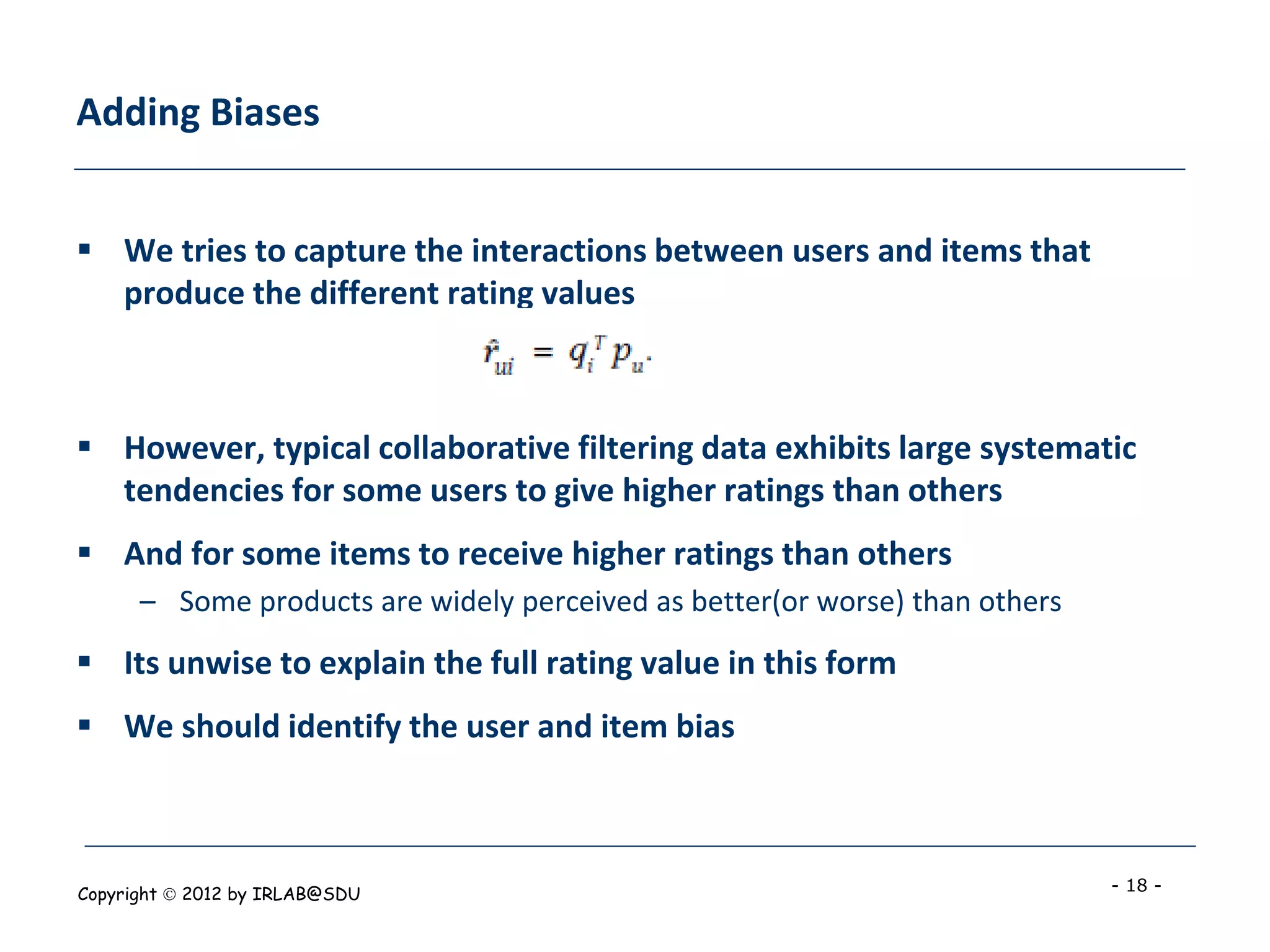 Adding Biases


 We tries to capture the interactions between users and items that
  produce the different rating values



 However, typical collaborative filtering data exhibits large systematic
  tendencies for some users to give higher ratings than others
 And for some items to receive higher ratings than others
      – Some products are widely perceived as better(or worse) than others
 Its unwise to explain the full rating value in this form
 We should identify the user and item bias



Copyright  2012 by IRLAB@SDU                                                - 18 -
 