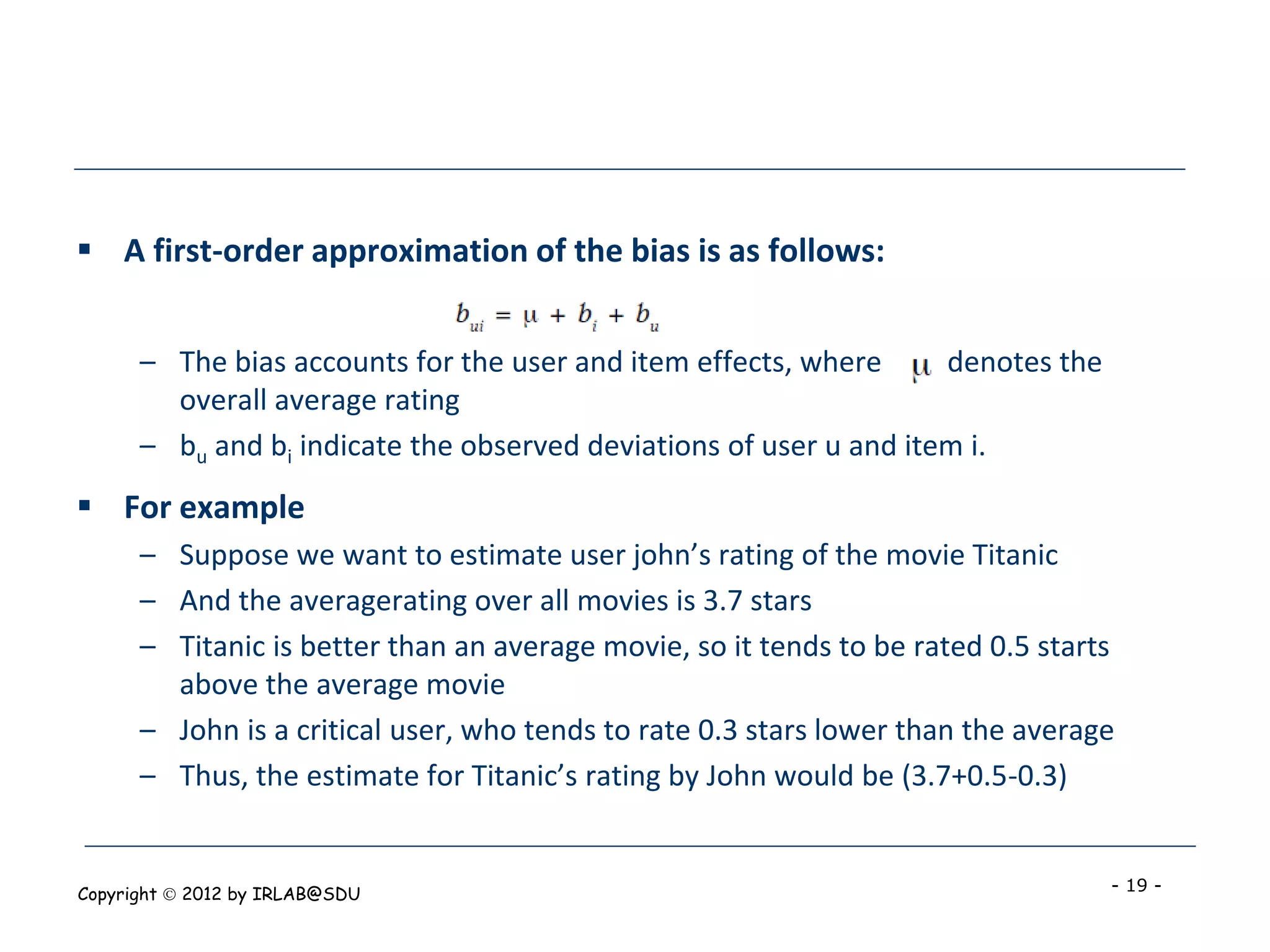  A first-order approximation of the bias is as follows:


      – The bias accounts for the user and item effects, where      denotes the
        overall average rating
      – bu and bi indicate the observed deviations of user u and item i.
 For example
      – Suppose we want to estimate user john’s rating of the movie Titanic
      – And the averagerating over all movies is 3.7 stars
      – Titanic is better than an average movie, so it tends to be rated 0.5 starts
        above the average movie
      – John is a critical user, who tends to rate 0.3 stars lower than the average
      – Thus, the estimate for Titanic’s rating by John would be (3.7+0.5-0.3)


Copyright  2012 by IRLAB@SDU                                                     - 19 -
 