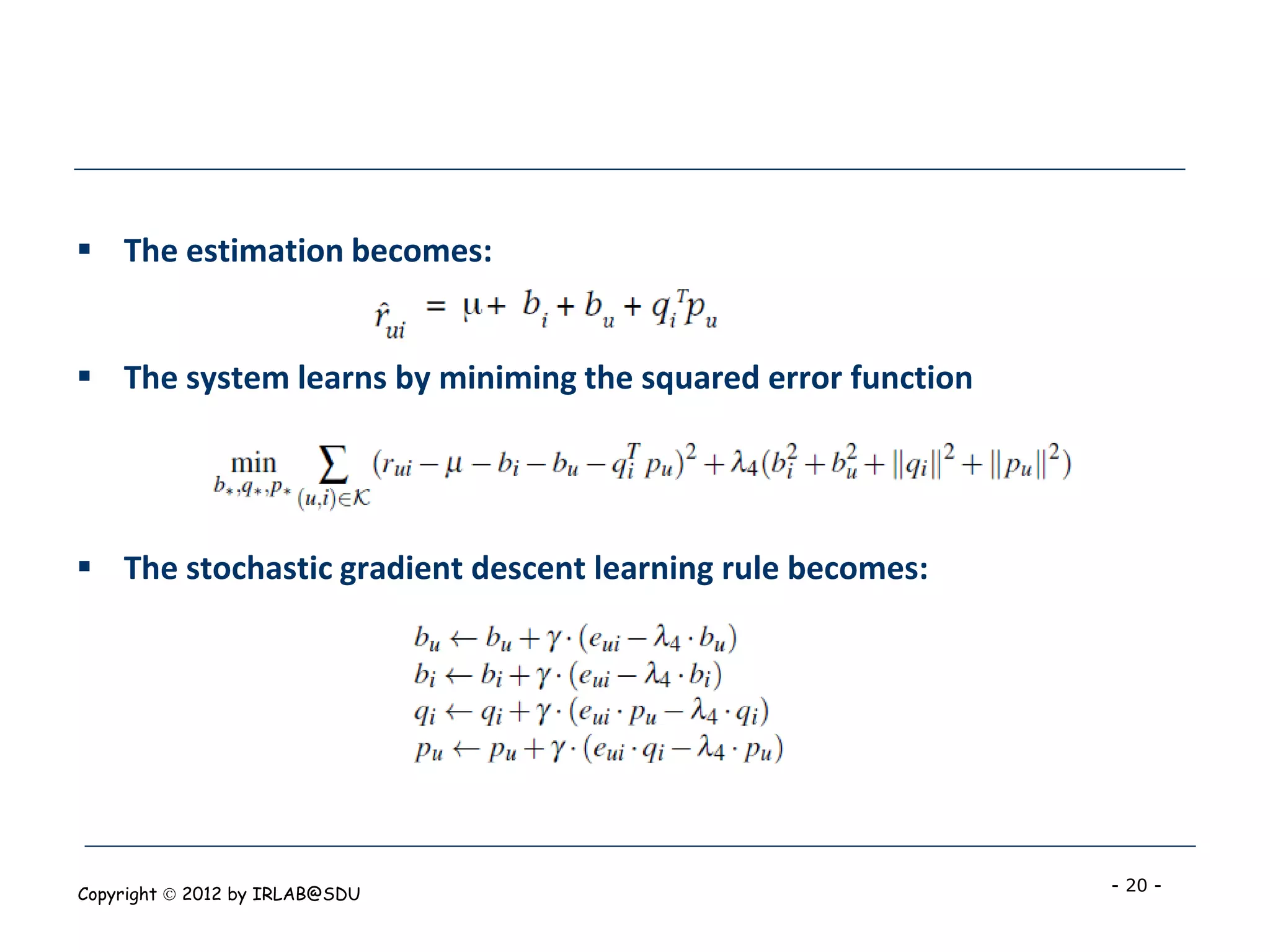  The estimation becomes:


 The system learns by miniming the squared error function




 The stochastic gradient descent learning rule becomes:




Copyright  2012 by IRLAB@SDU                                - 20 -
 
