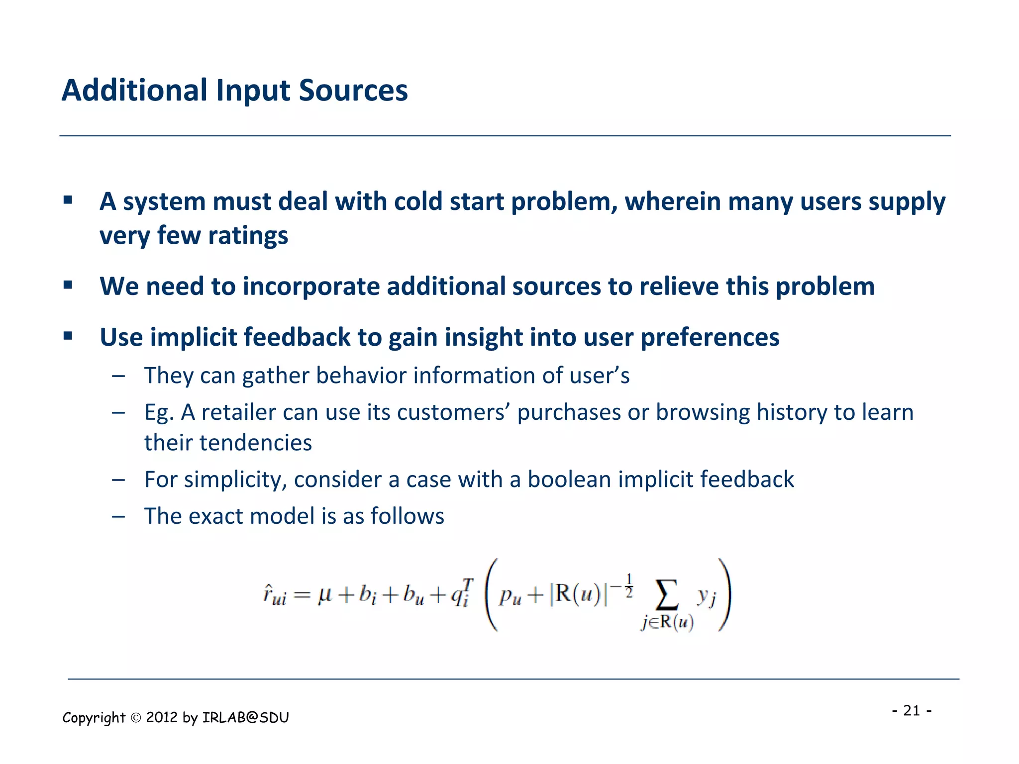 Additional Input Sources


 A system must deal with cold start problem, wherein many users supply
  very few ratings
 We need to incorporate additional sources to relieve this problem
 Use implicit feedback to gain insight into user preferences
      – They can gather behavior information of user’s
      – Eg. A retailer can use its customers’ purchases or browsing history to learn
        their tendencies
      – For simplicity, consider a case with a boolean implicit feedback
      – The exact model is as follows




Copyright  2012 by IRLAB@SDU                                                    - 21 -
 