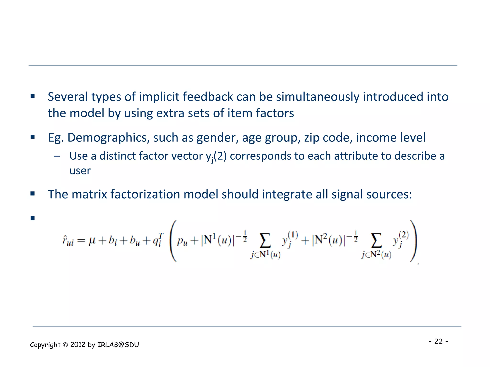  Several types of implicit feedback can be simultaneously introduced into
  the model by using extra sets of item factors
 Eg. Demographics, such as gender, age group, zip code, income level
      – Use a distinct factor vector yj(2) corresponds to each attribute to describe a
        user
 The matrix factorization model should integrate all signal sources:





Copyright  2012 by IRLAB@SDU                                                     - 22 -
 