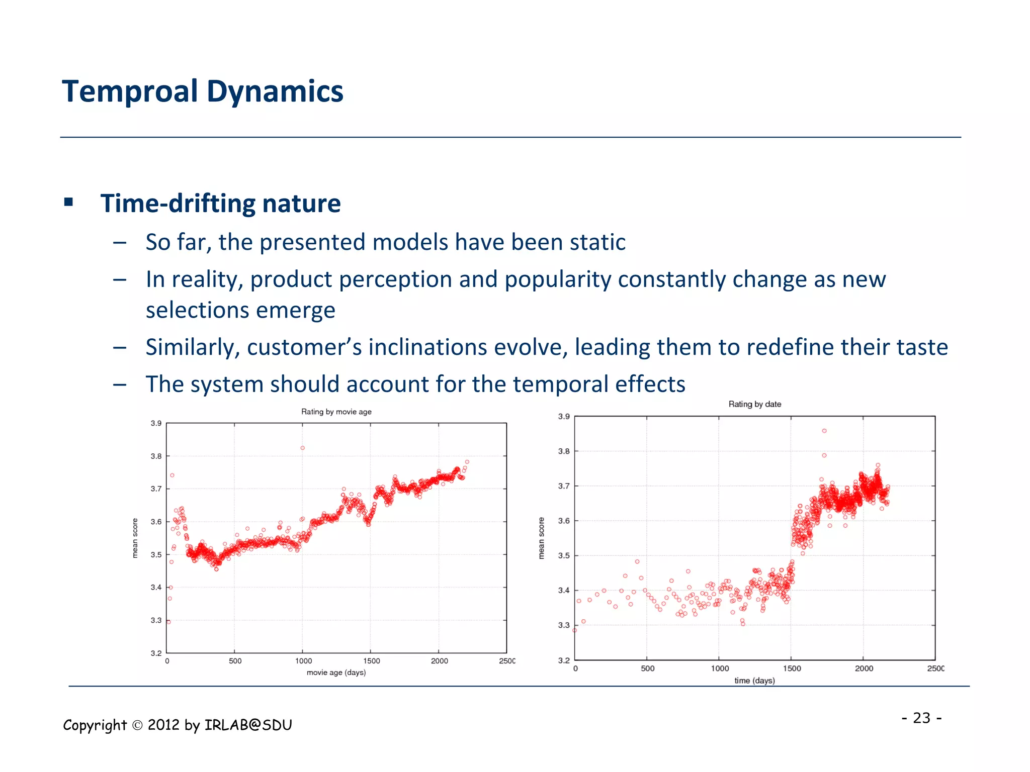 Temproal Dynamics


 Time-drifting nature
      – So far, the presented models have been static
      – In reality, product perception and popularity constantly change as new
        selections emerge
      – Similarly, customer’s inclinations evolve, leading them to redefine their taste
      – The system should account for the temporal effects




Copyright  2012 by IRLAB@SDU                                                     - 23 -
 