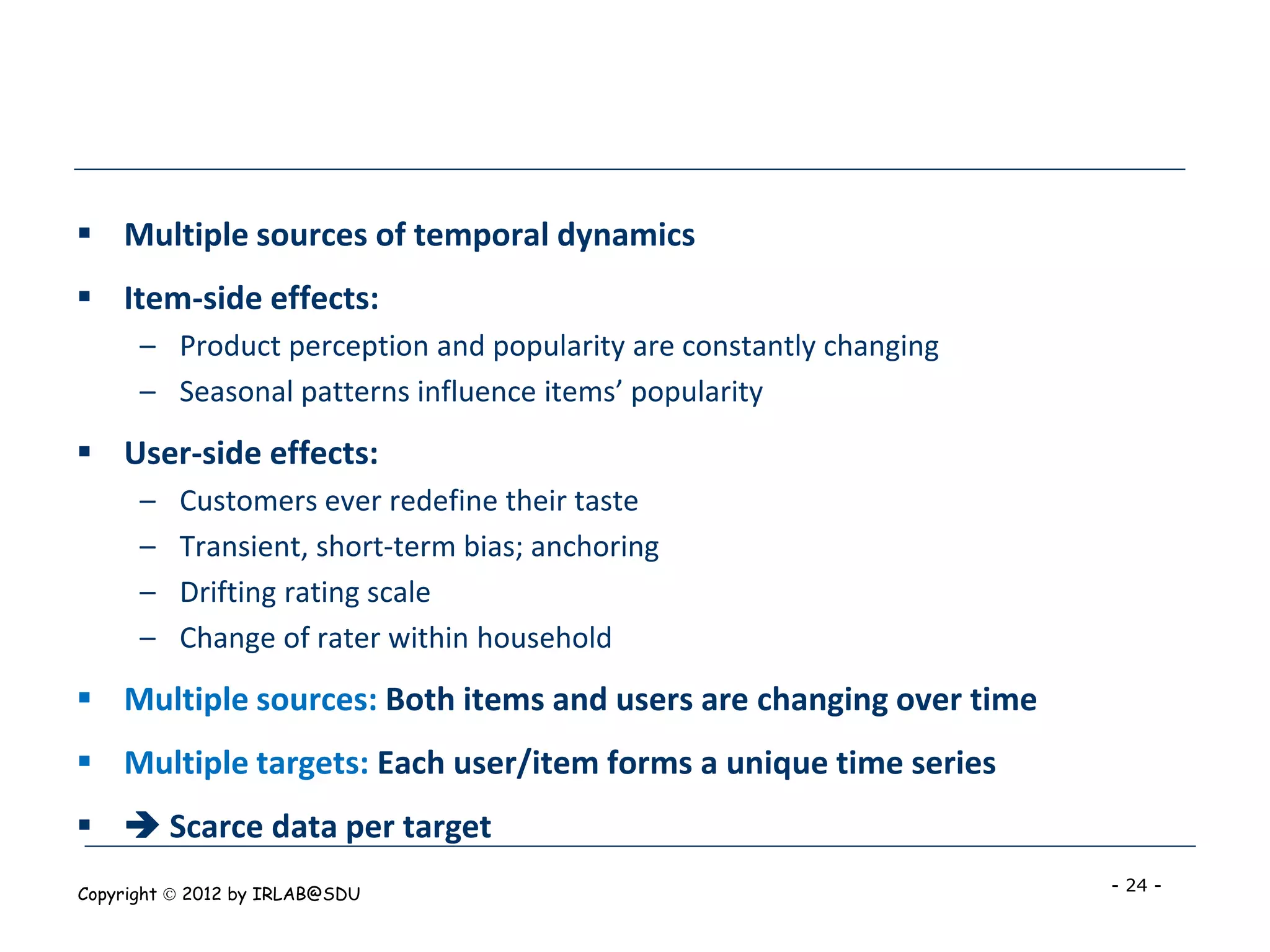  Multiple sources of temporal dynamics
 Item-side effects:
      – Product perception and popularity are constantly changing
      – Seasonal patterns influence items’ popularity
 User-side effects:
      –   Customers ever redefine their taste
      –   Transient, short-term bias; anchoring
      –   Drifting rating scale
      –   Change of rater within household
 Multiple sources: Both items and users are changing over time
 Multiple targets: Each user/item forms a unique time series
  Scarce data per target
Copyright  2012 by IRLAB@SDU                                       - 24 -
 
