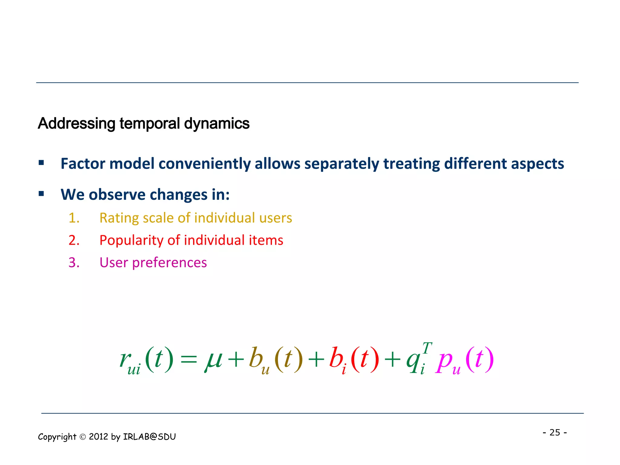 Addressing temporal dynamics

 Factor model conveniently allows separately treating different aspects
 We observe changes in:
      1.    Rating scale of individual users
      2.    Popularity of individual items
      3.    User preferences




                 rui (t )    bu (t )  bi (t )  q pu (t )
                                                    T
                                                    i


Copyright  2012 by IRLAB@SDU                                       - 25 -
 