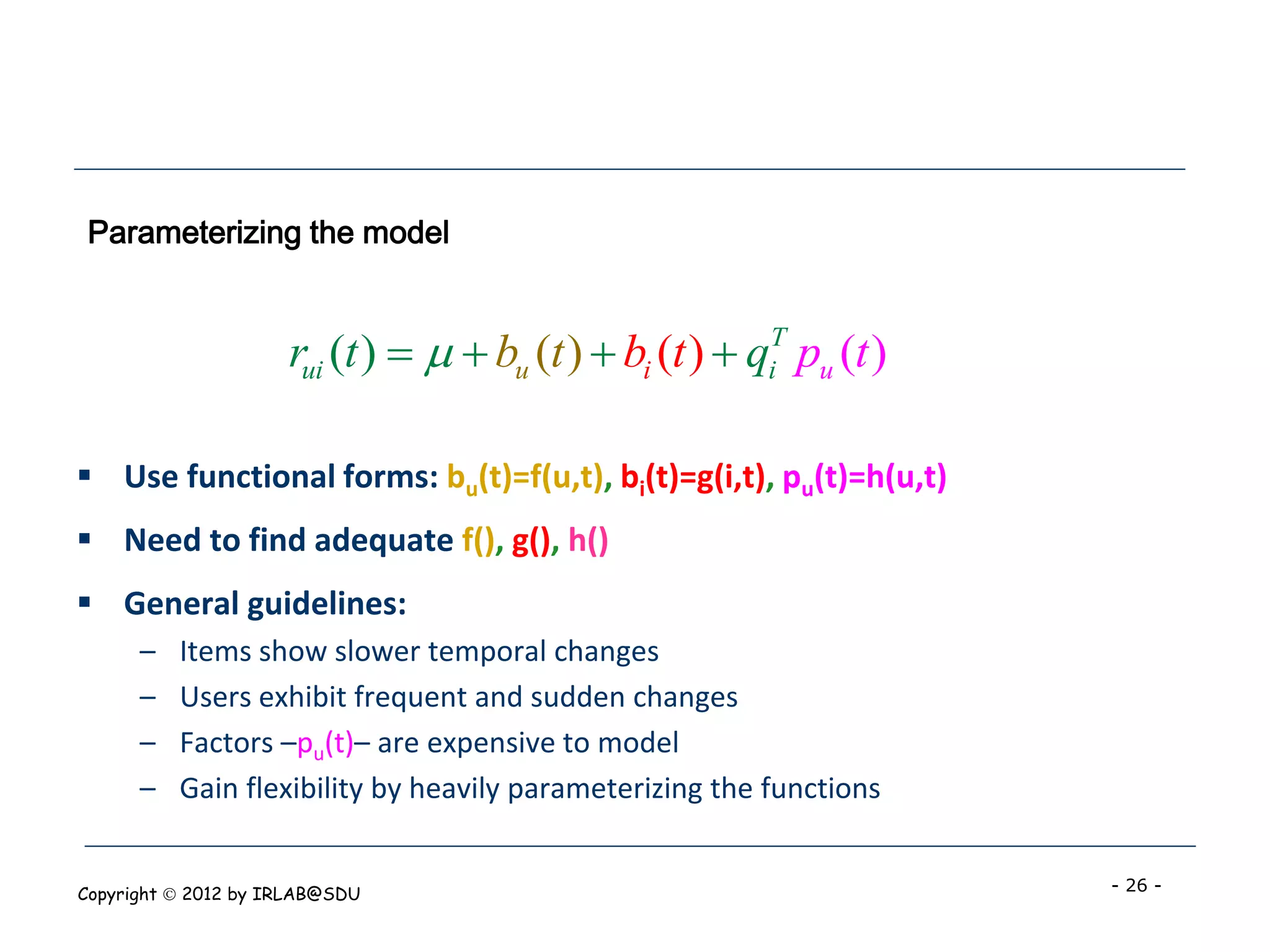 Parameterizing the model


                     rui (t )    bu (t )  bi (t )  qiT pu (t )

 Use functional forms: bu(t)=f(u,t), bi(t)=g(i,t), pu(t)=h(u,t)
 Need to find adequate f(), g(), h()
 General guidelines:
      –   Items show slower temporal changes
      –   Users exhibit frequent and sudden changes
      –   Factors –pu(t)– are expensive to model
      –   Gain flexibility by heavily parameterizing the functions


Copyright  2012 by IRLAB@SDU                                         - 26 -
 