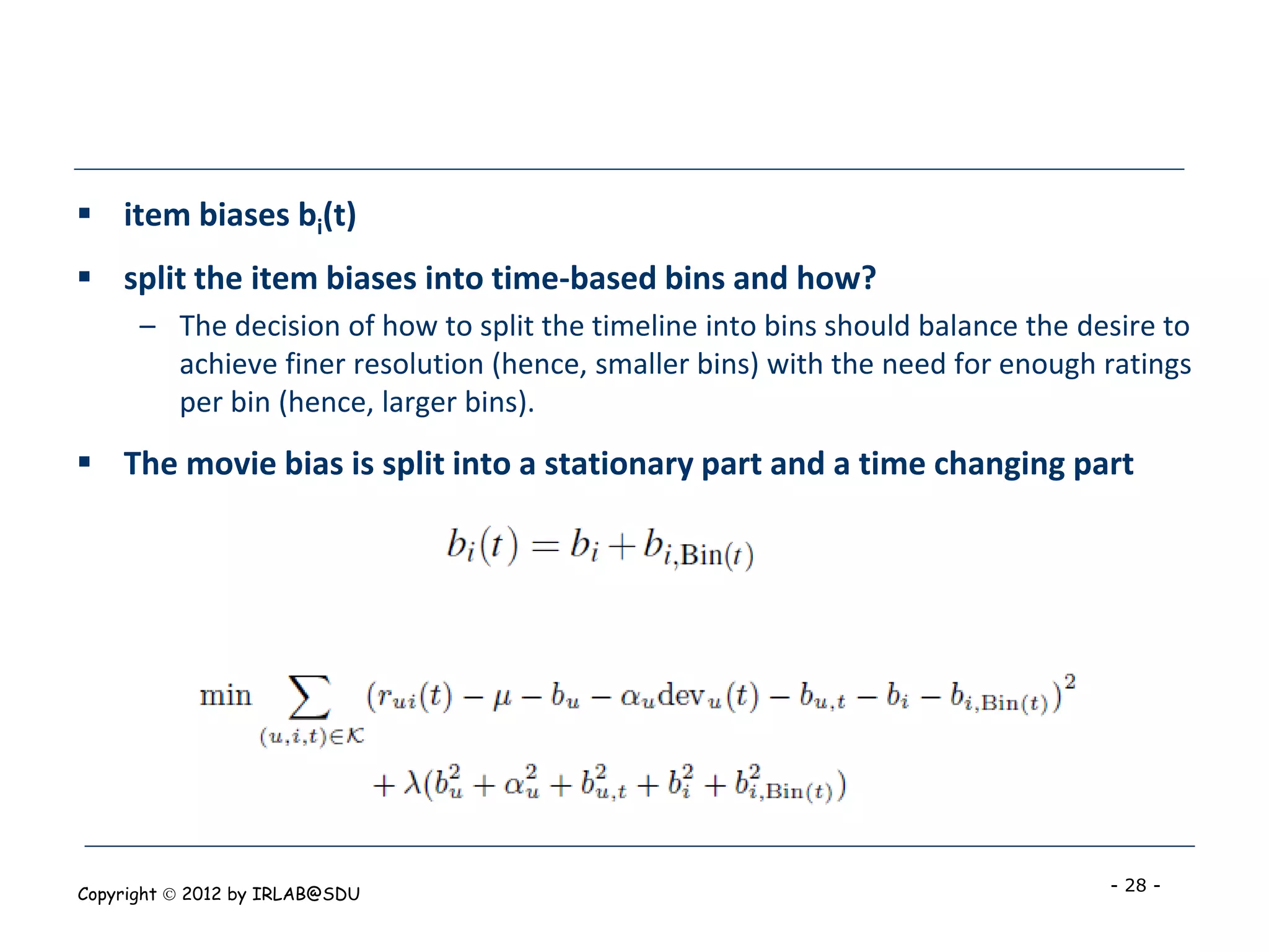  item biases bi(t)
 split the item biases into time-based bins and how?
      – The decision of how to split the timeline into bins should balance the desire to
        achieve finer resolution (hence, smaller bins) with the need for enough ratings
        per bin (hence, larger bins).
 The movie bias is split into a stationary part and a time changing part




Copyright  2012 by IRLAB@SDU                                                    - 28 -
 