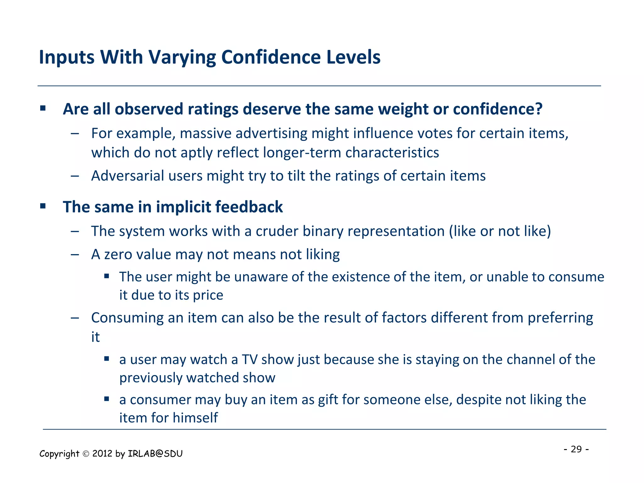 Inputs With Varying Confidence Levels

 Are all observed ratings deserve the same weight or confidence?
      – For example, massive advertising might influence votes for certain items,
        which do not aptly reflect longer-term characteristics
      – Adversarial users might try to tilt the ratings of certain items
 The same in implicit feedback
      – The system works with a cruder binary representation (like or not like)
      – A zero value may not means not liking
             The user might be unaware of the existence of the item, or unable to consume
              it due to its price
      – Consuming an item can also be the result of factors different from preferring
        it
             a user may watch a TV show just because she is staying on the channel of the
              previously watched show
             a consumer may buy an item as gift for someone else, despite not liking the
              item for himself

Copyright  2012 by IRLAB@SDU                                                       - 29 -
 