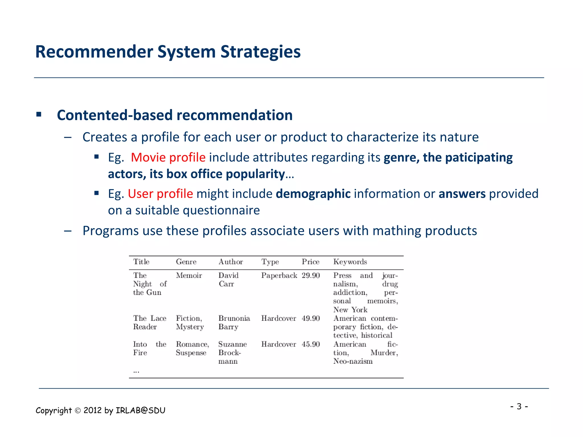 Recommender System Strategies


 Contented-based recommendation
      – Creates a profile for each user or product to characterize its nature
             Eg. Movie profile include attributes regarding its genre, the paticipating
              actors, its box office popularity…
             Eg. User profile might include demographic information or answers provided
              on a suitable questionnaire
      – Programs use these profiles associate users with mathing products




Copyright  2012 by IRLAB@SDU                                                      -3-
 
