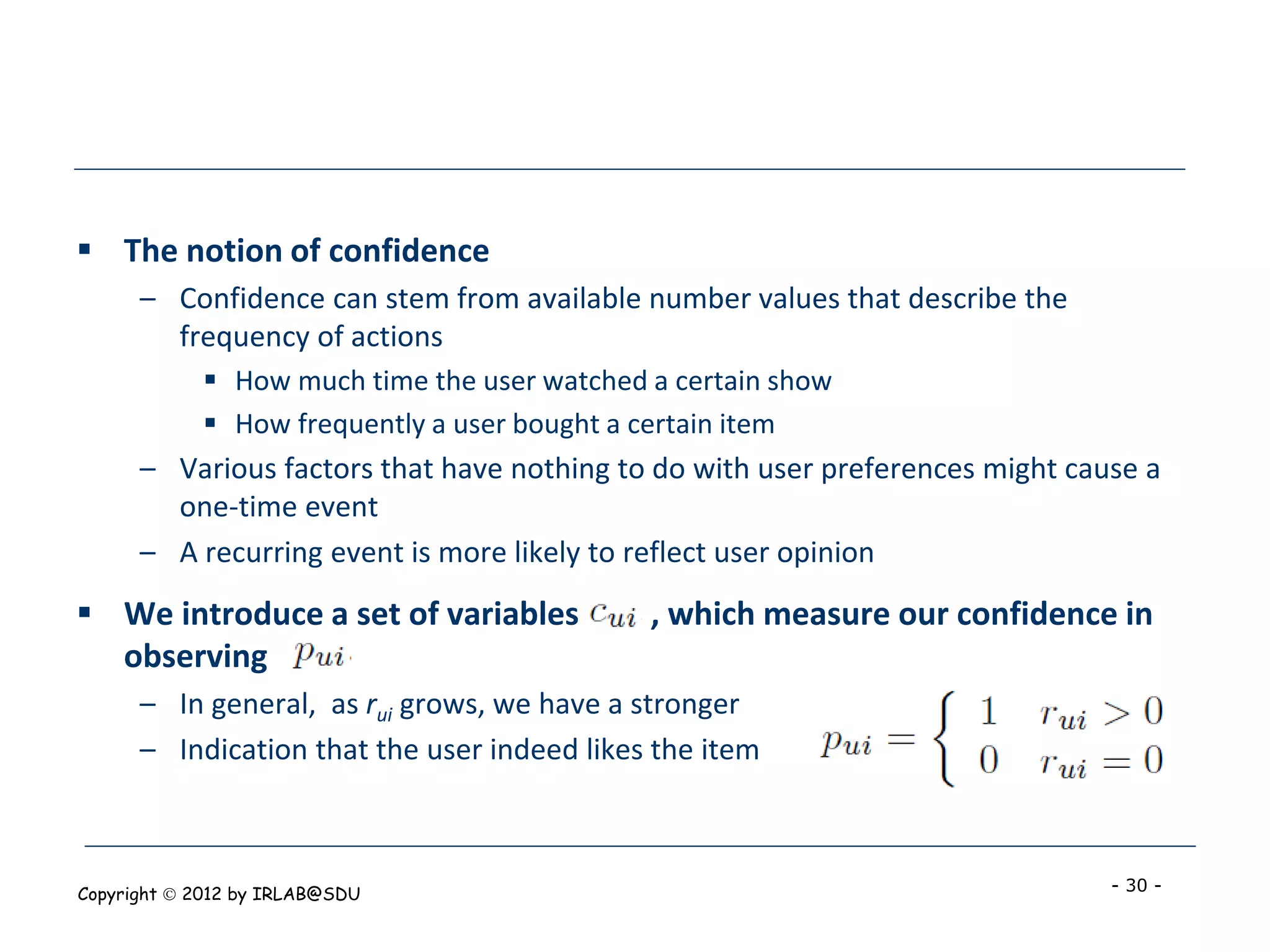  The notion of confidence
      – Confidence can stem from available number values that describe the
        frequency of actions
             How much time the user watched a certain show
             How frequently a user bought a certain item
      – Various factors that have nothing to do with user preferences might cause a
        one-time event
      – A recurring event is more likely to reflect user opinion
 We introduce a set of variables            , which measure our confidence in
  observing
      – In general, as rui grows, we have a stronger
      – Indication that the user indeed likes the item



Copyright  2012 by IRLAB@SDU                                                  - 30 -
 