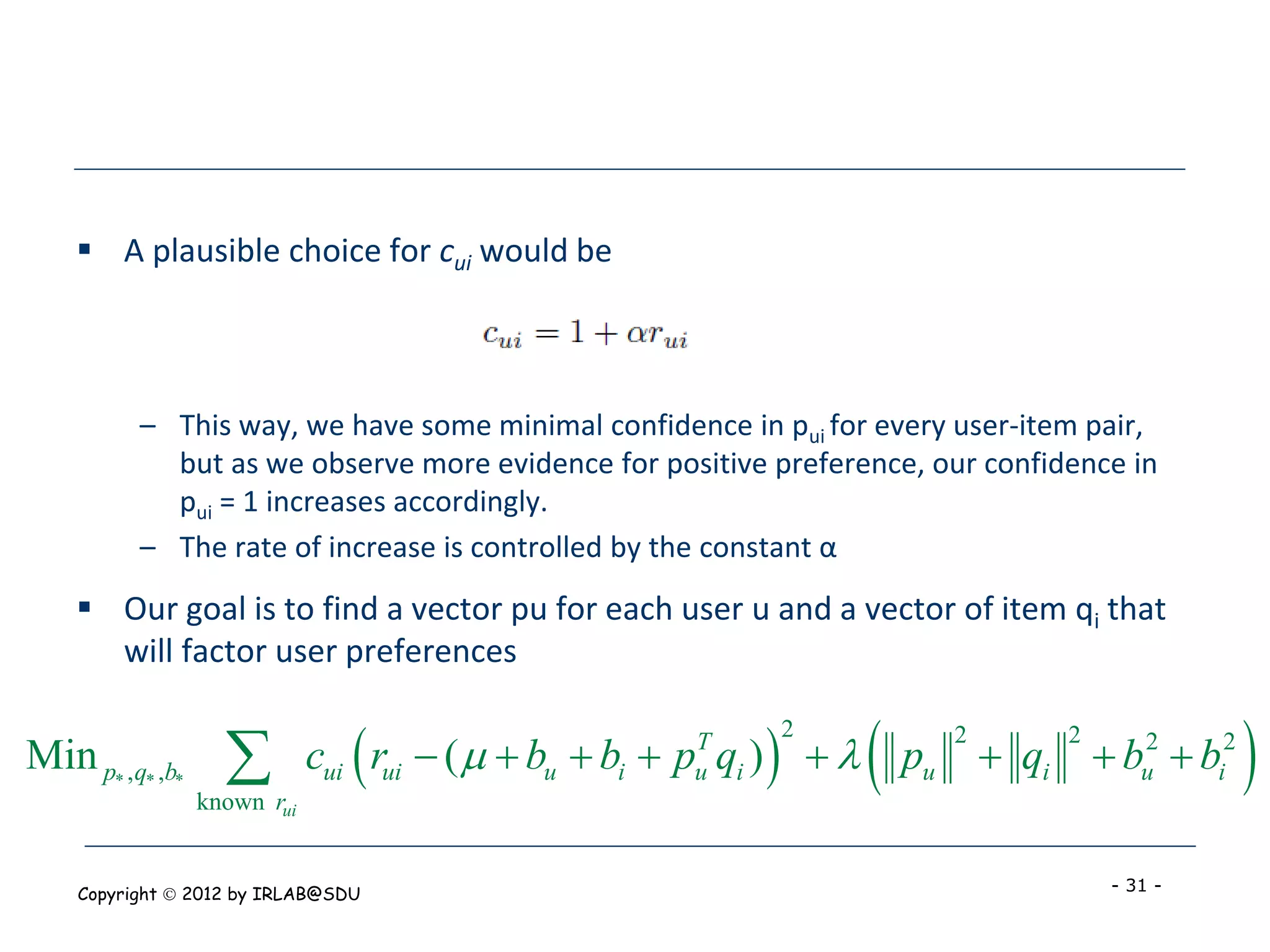  A plausible choice for cui would be



          – This way, we have some minimal confidence in pui for every user-item pair,
            but as we observe more evidence for positive preference, our confidence in
            pui = 1 increases accordingly.
          – The rate of increase is controlled by the constant α
     Our goal is to find a vector pu for each user u and a vector of item qi that
      will factor user preferences


Min p* ,q* ,b*     
                 known rui
                                                    T
                                                     u   
                                                             2
                                                                 
                             cui rui  (   bu  bi  p qi )   pu
                                                                       2
                                                                            qi  bu2  bi2
                                                                                2
                                                                                              
    Copyright  2012 by IRLAB@SDU                                                   - 31 -
 