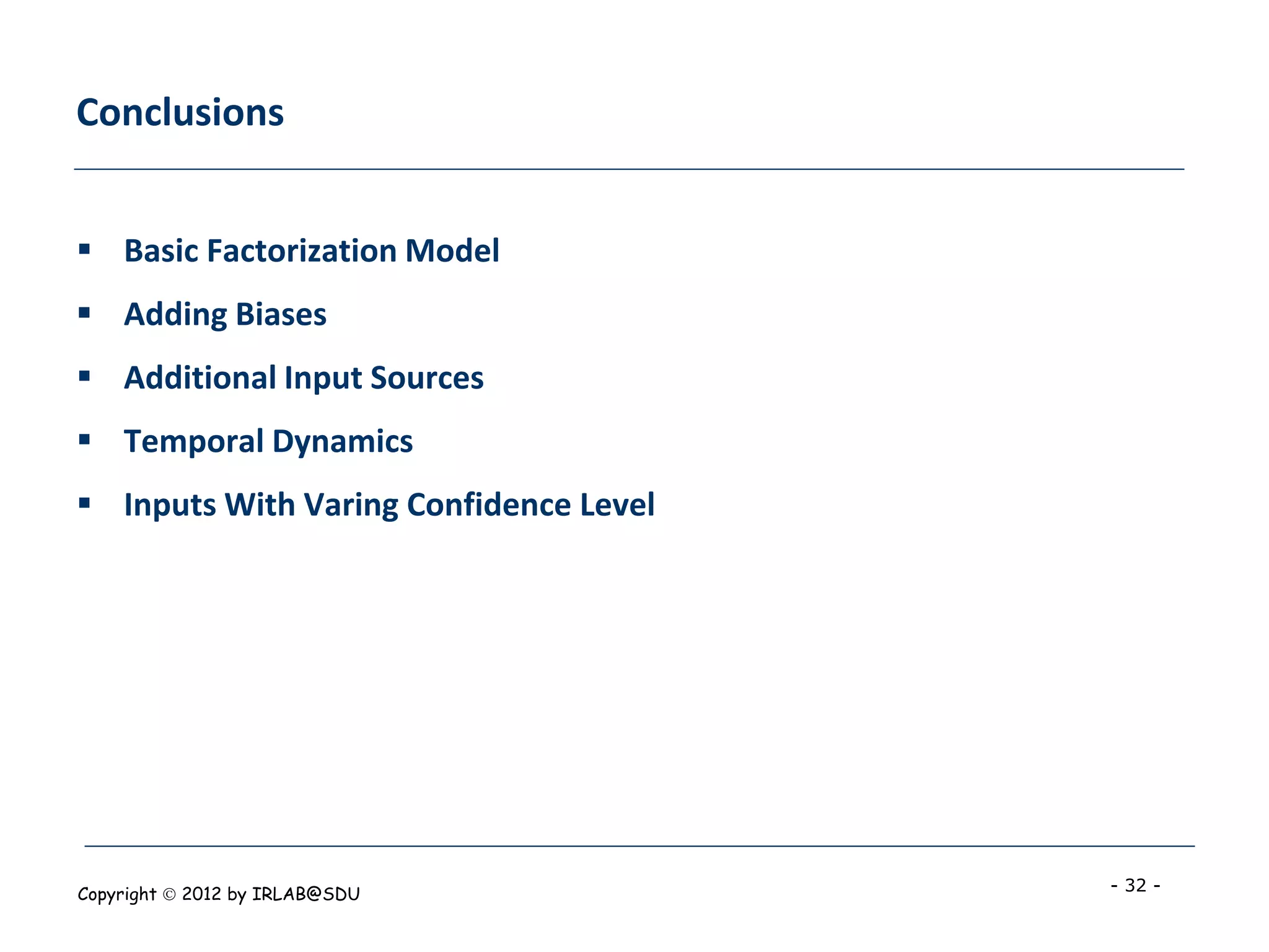 Conclusions


 Basic Factorization Model
 Adding Biases
 Additional Input Sources
 Temporal Dynamics
 Inputs With Varing Confidence Level




Copyright  2012 by IRLAB@SDU           - 32 -
 
