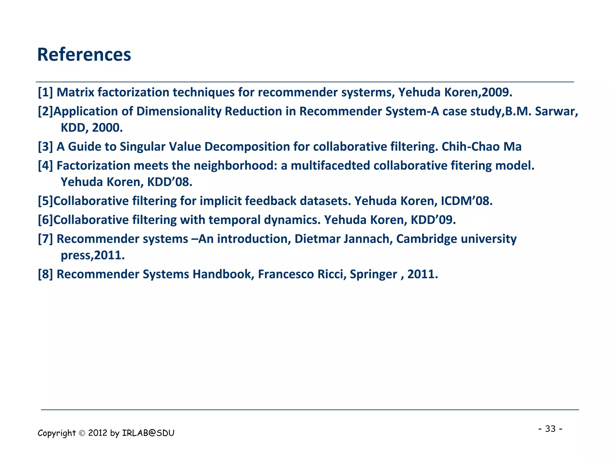 References
[1] Matrix factorization techniques for recommender systerms, Yehuda Koren,2009.
[2]Application of Dimensionality Reduction in Recommender System-A case study,B.M. Sarwar,
     KDD, 2000.
[3] A Guide to Singular Value Decomposition for collaborative filtering. Chih-Chao Ma
[4] Factorization meets the neighborhood: a multifacedted collaborative fitering model.
     Yehuda Koren, KDD’08.
[5]Collaborative filtering for implicit feedback datasets. Yehuda Koren, ICDM’08.
[6]Collaborative filtering with temporal dynamics. Yehuda Koren, KDD’09.
[7] Recommender systems –An introduction, Dietmar Jannach, Cambridge university
     press,2011.
[8] Recommender Systems Handbook, Francesco Ricci, Springer , 2011.




Copyright  2012 by IRLAB@SDU                                                      - 33 -
 