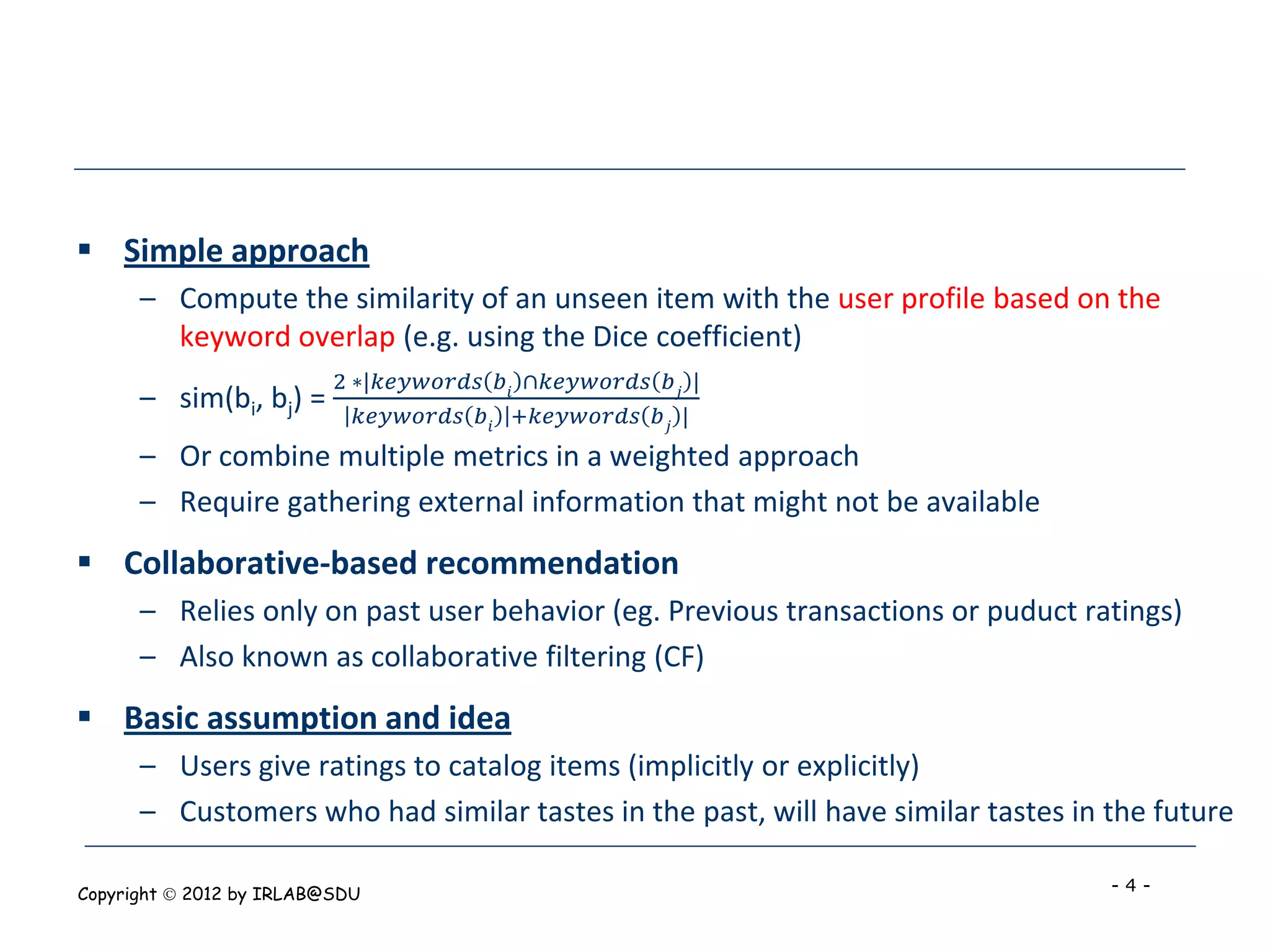  Simple approach
      – Compute the similarity of an unseen item with the user profile based on the
        keyword overlap (e.g. using the Dice coefficient)
                          2 ∗|𝑘𝑒𝑦𝑤𝑜𝑟𝑑𝑠 𝑏 𝑖 ∩𝑘𝑒𝑦𝑤𝑜𝑟𝑑𝑠 𝑏 𝑗 |
      – sim(bi, bj) =        𝑘𝑒𝑦𝑤𝑜𝑟𝑑𝑠 𝑏 𝑖 +𝑘𝑒𝑦𝑤𝑜𝑟𝑑𝑠 𝑏 𝑗 |
      – Or combine multiple metrics in a weighted approach
      – Require gathering external information that might not be available
 Collaborative-based recommendation
      – Relies only on past user behavior (eg. Previous transactions or puduct ratings)
      – Also known as collaborative filtering (CF)
 Basic assumption and idea
      – Users give ratings to catalog items (implicitly or explicitly)
      – Customers who had similar tastes in the past, will have similar tastes in the future

Copyright  2012 by IRLAB@SDU                                                     -4-
 