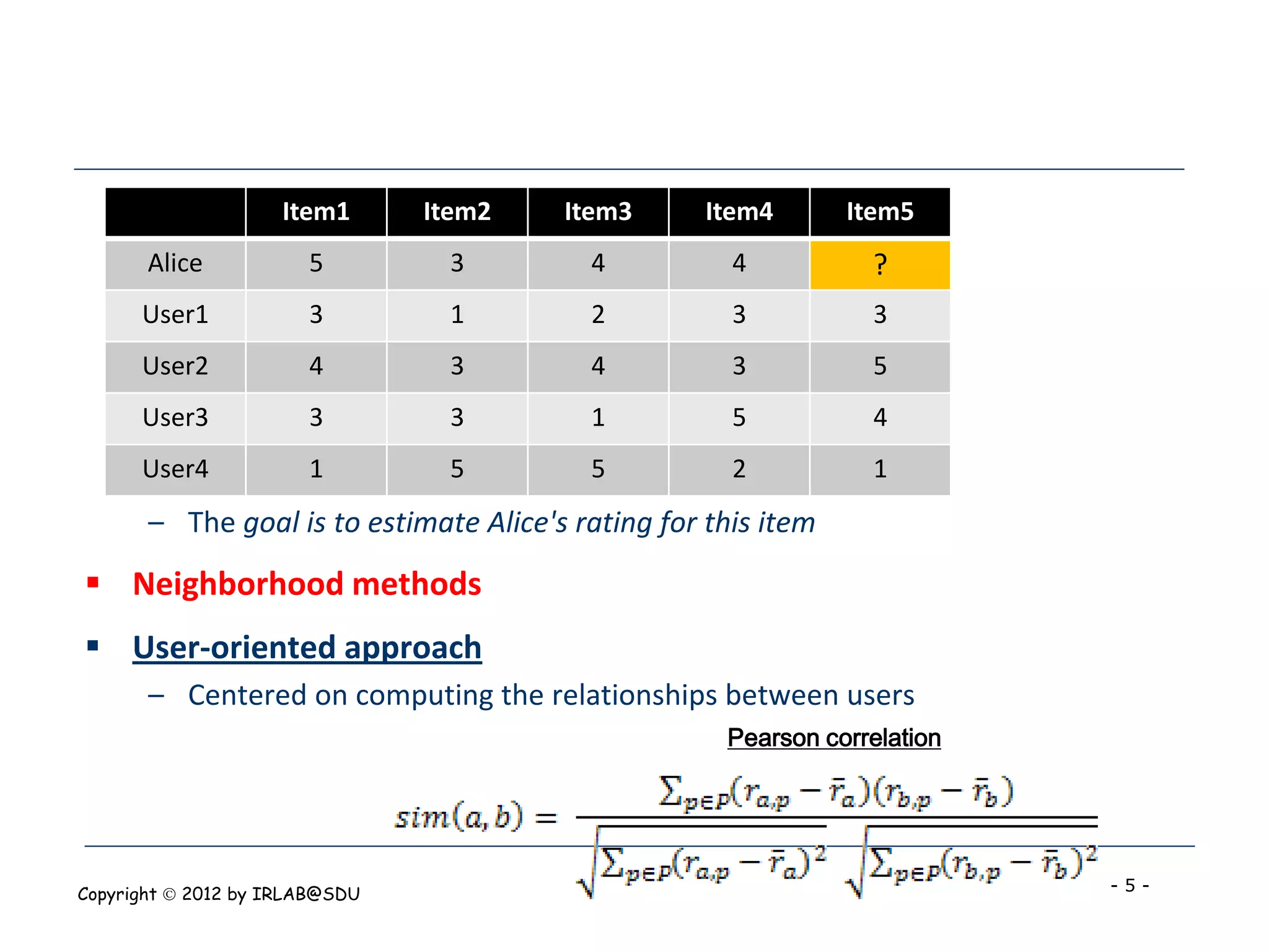 Item1      Item2   Item3       Item4       Item5
       Alice           5         3        4           4          ?
      User1            3         1        2           3          3
      User2            4         3        4           3          5
      User3            3         3        1           5          4
      User4            1         5        5           2          1
       – The goal is to estimate Alice's rating for this item
 Neighborhood methods
 User-oriented approach
       – Centered on computing the relationships between users
                                                     Pearson correlation




Copyright  2012 by IRLAB@SDU                                              -5-
 