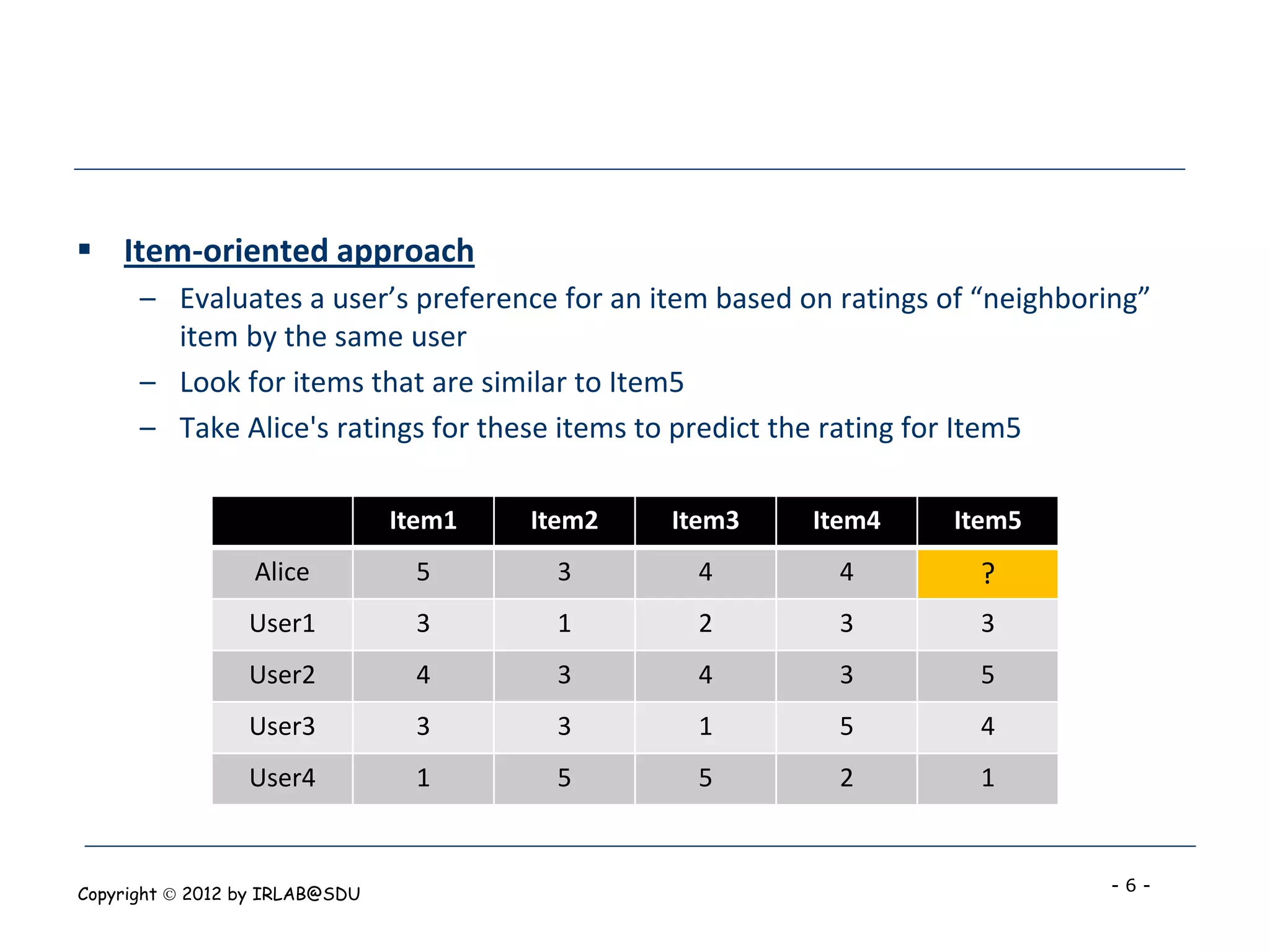  Item-oriented approach
      – Evaluates a user’s preference for an item based on ratings of “neighboring”
        item by the same user
      – Look for items that are similar to Item5
      – Take Alice's ratings for these items to predict the rating for Item5

                                Item1   Item2   Item3    Item4     Item5
                  Alice          5       3       4         4          ?
                 User1           3       1       2         3          3
                 User2           4       3       4         3          5
                 User3           3       3       1         5          4
                 User4           1       5       5         2          1



Copyright  2012 by IRLAB@SDU                                                  -6-
 
