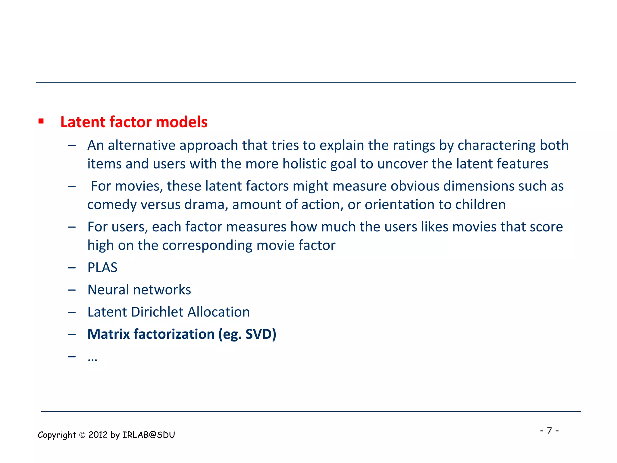  Latent factor models
      – An alternative approach that tries to explain the ratings by charactering both
        items and users with the more holistic goal to uncover the latent features
      – For movies, these latent factors might measure obvious dimensions such as
        comedy versus drama, amount of action, or orientation to children
      – For users, each factor measures how much the users likes movies that score
        high on the corresponding movie factor
      – PLAS
      – Neural networks
      – Latent Dirichlet Allocation
      – Matrix factorization (eg. SVD)
      – …



Copyright  2012 by IRLAB@SDU                                                    -7-
 