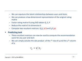 – We can caputure the latent relationships between users and items
      – We can produce a low-dimensional representation of the original rating
        matrix
      – Factor rating matrix R using SVD obtain Q, S, P
      – Reduce the matrix S to dimension k
      – Compute two resultant matrices: QkSk (qT)and SkPk(p)
 Predicting task
      – These resultant matrices can now be used to compute the recommendation
        score for any user and item
      – We can simply calculte the dot product of the ith row of q and the uth column
        of p




Copyright  2012 by IRLAB@SDU                                                    - 11 -
 