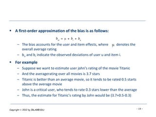  A first-order approximation of the bias is as follows:


      – The bias accounts for the user and item effects, where      denotes the
        overall average rating
      – bu and bi indicate the observed deviations of user u and item i.
 For example
      – Suppose we want to estimate user john’s rating of the movie Titanic
      – And the averagerating over all movies is 3.7 stars
      – Titanic is better than an average movie, so it tends to be rated 0.5 starts
        above the average movie
      – John is a critical user, who tends to rate 0.3 stars lower than the average
      – Thus, the estimate for Titanic’s rating by John would be (3.7+0.5-0.3)


Copyright  2012 by IRLAB@SDU                                                     - 19 -
 