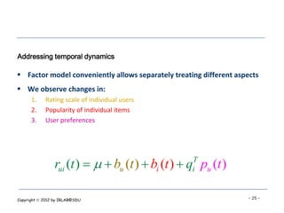 Addressing temporal dynamics

 Factor model conveniently allows separately treating different aspects
 We observe changes in:
      1.    Rating scale of individual users
      2.    Popularity of individual items
      3.    User preferences




                 rui (t )    bu (t )  bi (t )  q pu (t )
                                                    T
                                                    i


Copyright  2012 by IRLAB@SDU                                       - 25 -
 
