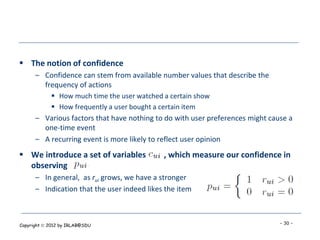  The notion of confidence
      – Confidence can stem from available number values that describe the
        frequency of actions
             How much time the user watched a certain show
             How frequently a user bought a certain item
      – Various factors that have nothing to do with user preferences might cause a
        one-time event
      – A recurring event is more likely to reflect user opinion
 We introduce a set of variables            , which measure our confidence in
  observing
      – In general, as rui grows, we have a stronger
      – Indication that the user indeed likes the item



Copyright  2012 by IRLAB@SDU                                                  - 30 -
 