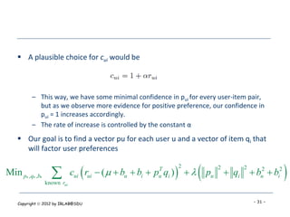  A plausible choice for cui would be



          – This way, we have some minimal confidence in pui for every user-item pair,
            but as we observe more evidence for positive preference, our confidence in
            pui = 1 increases accordingly.
          – The rate of increase is controlled by the constant α
     Our goal is to find a vector pu for each user u and a vector of item qi that
      will factor user preferences


Min p* ,q* ,b*     
                 known rui
                                                    T
                                                     u   
                                                             2
                                                                 
                             cui rui  (   bu  bi  p qi )   pu
                                                                       2
                                                                            qi  bu2  bi2
                                                                                2
                                                                                              
    Copyright  2012 by IRLAB@SDU                                                   - 31 -
 
