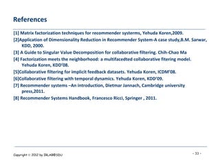 References
[1] Matrix factorization techniques for recommender systerms, Yehuda Koren,2009.
[2]Application of Dimensionality Reduction in Recommender System-A case study,B.M. Sarwar,
     KDD, 2000.
[3] A Guide to Singular Value Decomposition for collaborative filtering. Chih-Chao Ma
[4] Factorization meets the neighborhood: a multifacedted collaborative fitering model.
     Yehuda Koren, KDD’08.
[5]Collaborative filtering for implicit feedback datasets. Yehuda Koren, ICDM’08.
[6]Collaborative filtering with temporal dynamics. Yehuda Koren, KDD’09.
[7] Recommender systems –An introduction, Dietmar Jannach, Cambridge university
     press,2011.
[8] Recommender Systems Handbook, Francesco Ricci, Springer , 2011.




Copyright  2012 by IRLAB@SDU                                                      - 33 -
 