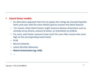  Latent factor models
      – An alternative approach that tries to explain the ratings by charactering both
        items and users with the more holistic goal to uncover the latent features
      – For movies, these latent factors might measure obvious dimensions such as
        comedy versus drama, amount of action, or orientation to children
      – For users, each factor measures how much the users likes movies that score
        high on the corresponding movie factor
      – PLAS
      – Neural networks
      – Latent Dirichlet Allocation
      – Matrix factorization (eg. SVD)
      – …



Copyright  2012 by IRLAB@SDU                                                    -7-
 