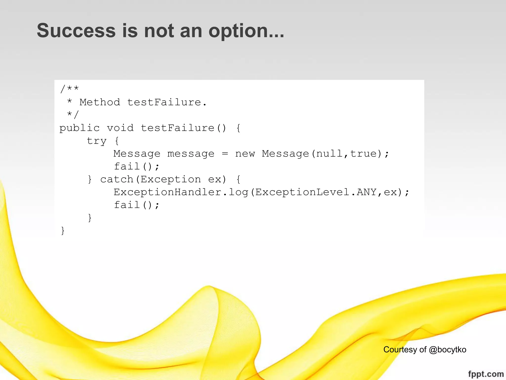 Success is not an option...

  /**
    * Method testFailure.
    */
  public void testFailure() {
       try {
           Message message = new Message(null,true);
           fail();
       } catch(Exception ex) {
           ExceptionHandler.log(ExceptionLevel.ANY,ex);
           fail();
       }
  }




                                                  Courtesy of @bocytko
 