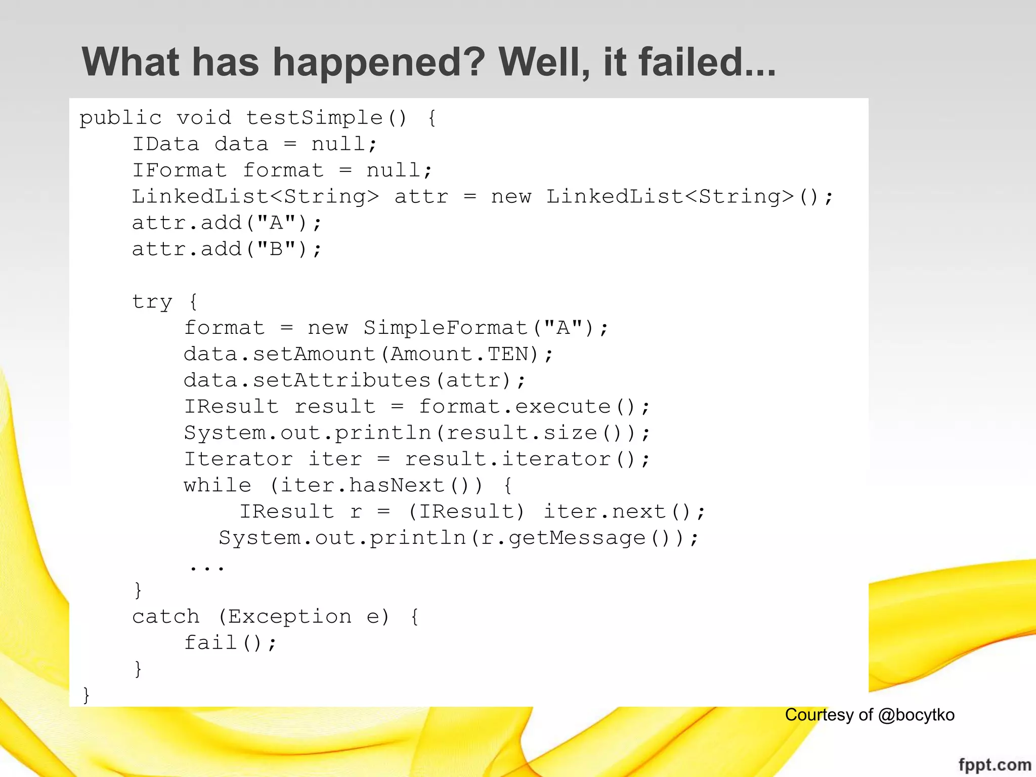 What has happened? Well, it failed...
public void testSimple() {
    IData data = null;
    IFormat format = null;
    LinkedList<String> attr = new LinkedList<String>();
    attr.add("A");
    attr.add("B");

    try {
        format = new SimpleFormat("A");
        data.setAmount(Amount.TEN);
        data.setAttributes(attr);
        IResult result = format.execute();
        System.out.println(result.size());
        Iterator iter = result.iterator();
        while (iter.hasNext()) {
            IResult r = (IResult) iter.next();
           System.out.println(r.getMessage());
        ...
    }
    catch (Exception e) {
        fail();
    }
}
                                                   Courtesy of @bocytko
 