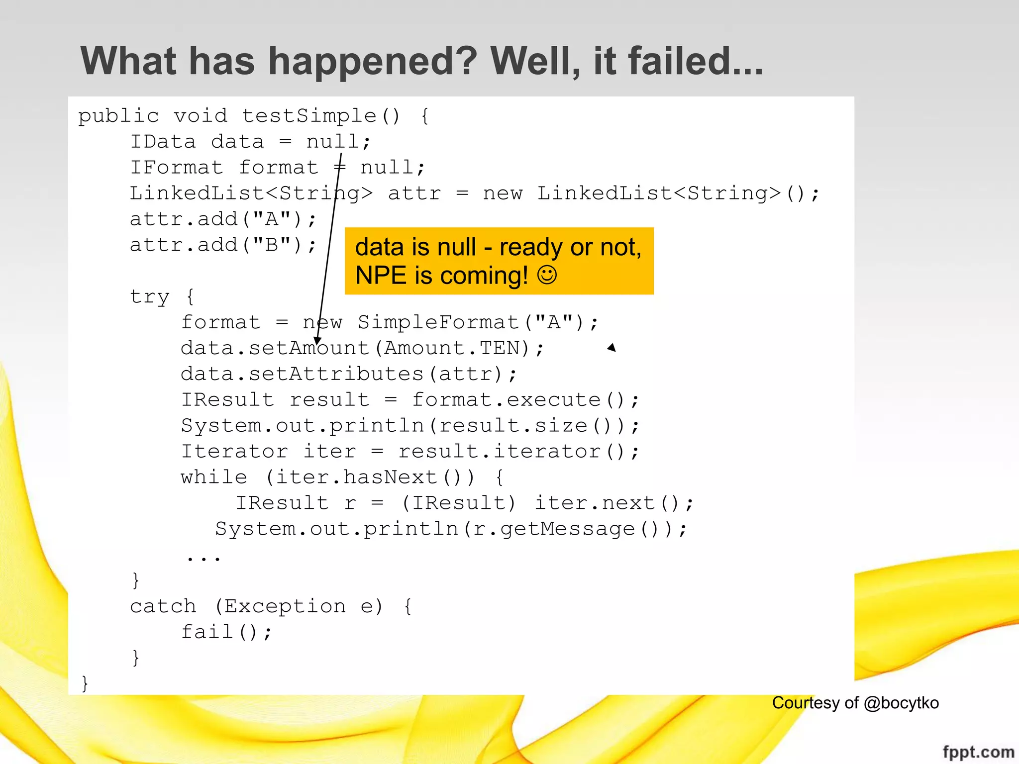 What has happened? Well, it failed...
public void testSimple() {
    IData data = null;
    IFormat format = null;
    LinkedList<String> attr = new LinkedList<String>();
    attr.add("A");
    attr.add("B");   data is null - ready or not,
                    NPE is coming! 
    try {
        format = new SimpleFormat("A");
        data.setAmount(Amount.TEN);
        data.setAttributes(attr);
        IResult result = format.execute();
        System.out.println(result.size());
        Iterator iter = result.iterator();
        while (iter.hasNext()) {
            IResult r = (IResult) iter.next();
           System.out.println(r.getMessage());
        ...
    }
    catch (Exception e) {
        fail();
    }
}
                                                   Courtesy of @bocytko
 