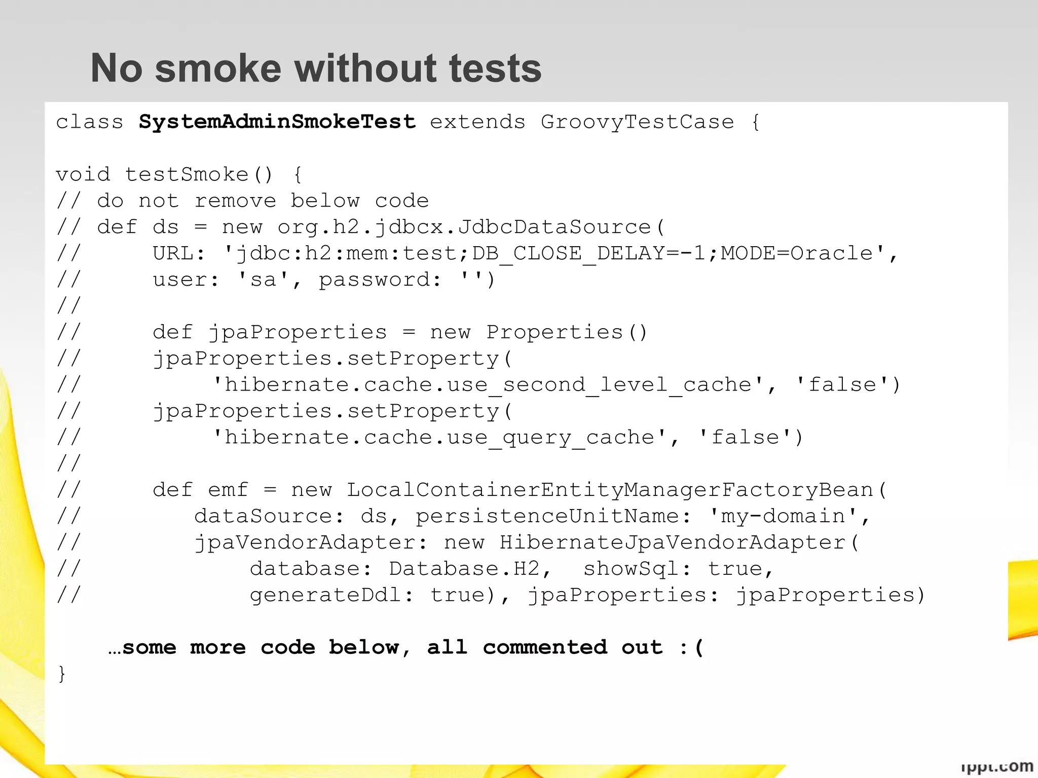 No smoke without tests
class SystemAdminSmokeTest extends GroovyTestCase {

void testSmoke() {
// do not remove below code
// def ds = new org.h2.jdbcx.JdbcDataSource(
//     URL: 'jdbc:h2:mem:test;DB_CLOSE_DELAY=-1;MODE=Oracle',
//     user: 'sa', password: '')
//
//     def jpaProperties = new Properties()
//     jpaProperties.setProperty(
//         'hibernate.cache.use_second_level_cache', 'false')
//     jpaProperties.setProperty(
//         'hibernate.cache.use_query_cache', 'false')
//
//     def emf = new LocalContainerEntityManagerFactoryBean(
//        dataSource: ds, persistenceUnitName: 'my-domain',
//        jpaVendorAdapter: new HibernateJpaVendorAdapter(
//            database: Database.H2, showSql: true,
//            generateDdl: true), jpaProperties: jpaProperties)

    …some more code below, all commented out :(
}
 