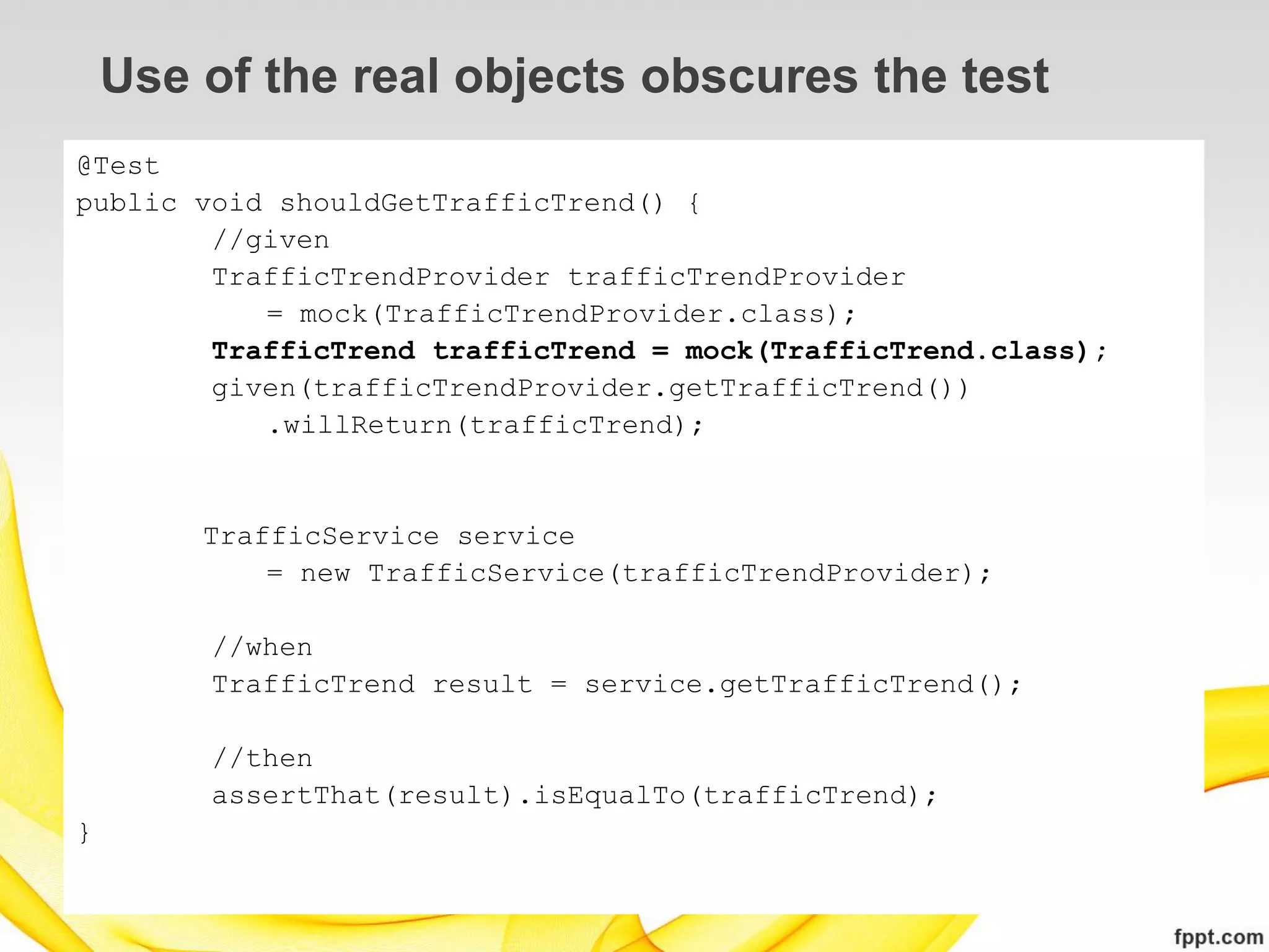 Use of the real objects obscures the test
@Test
public void shouldGetTrafficTrend() {
        //given
        TrafficTrendProvider trafficTrendProvider
           = mock(TrafficTrendProvider.class);
        TrafficTrend trafficTrend = mock(TrafficTrend.class);
        given(trafficTrendProvider.getTrafficTrend())
           .willReturn(trafficTrend);


        TrafficService service
            = new TrafficService(trafficTrendProvider);

        //when
        TrafficTrend result = service.getTrafficTrend();

        //then
        assertThat(result).isEqualTo(trafficTrend);
}
 