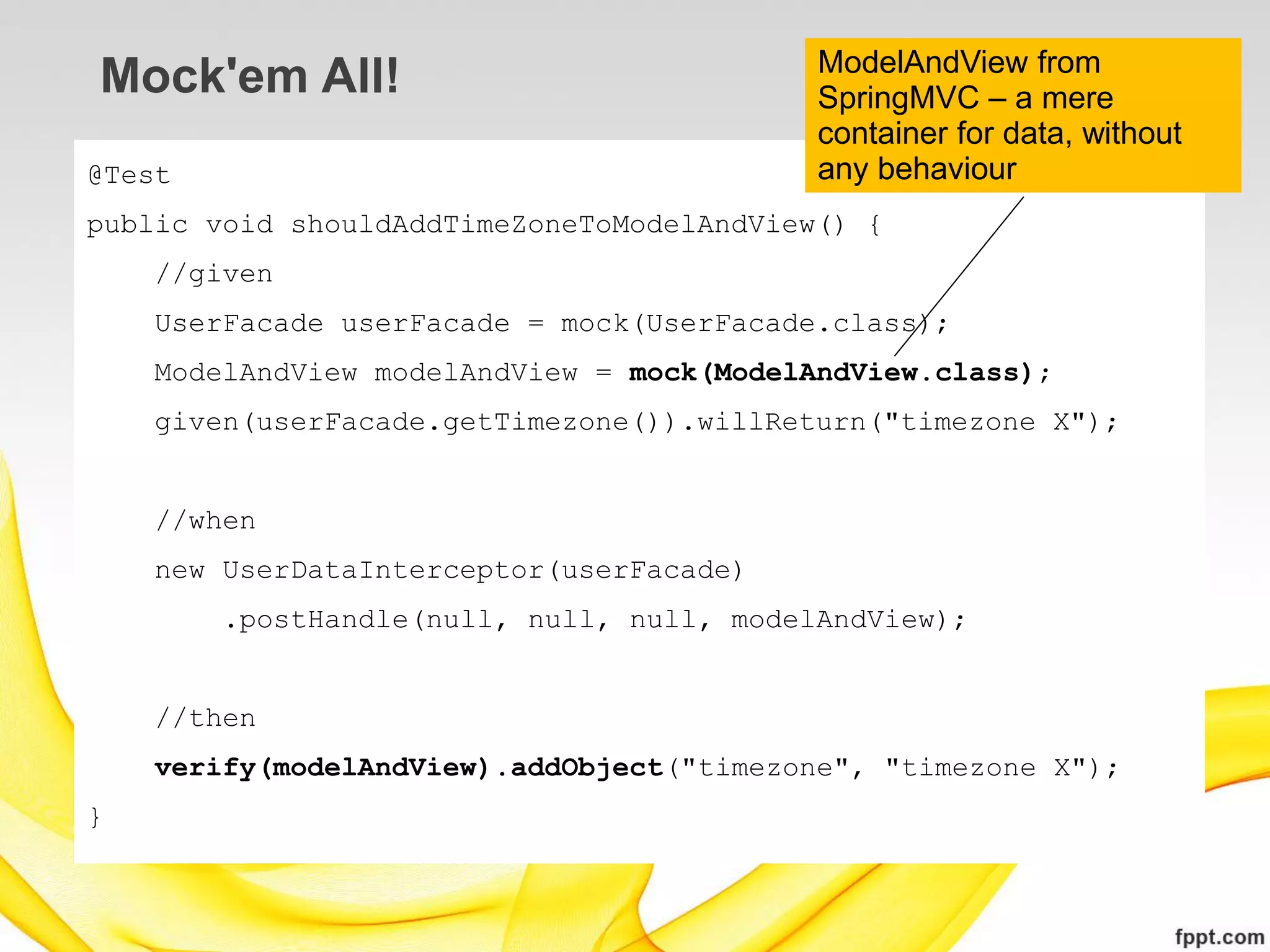 ModelAndView from
Mock'em All!                               SpringMVC – a mere
                                           container for data, without
@Test                                      any behaviour
public void shouldAddTimeZoneToModelAndView() {
    //given
    UserFacade userFacade = mock(UserFacade.class);
    ModelAndView modelAndView = mock(ModelAndView.class);
    given(userFacade.getTimezone()).willReturn("timezone X");


    //when
    new UserDataInterceptor(userFacade)
        .postHandle(null, null, null, modelAndView);


    //then
    verify(modelAndView).addObject("timezone", "timezone X");
}
 