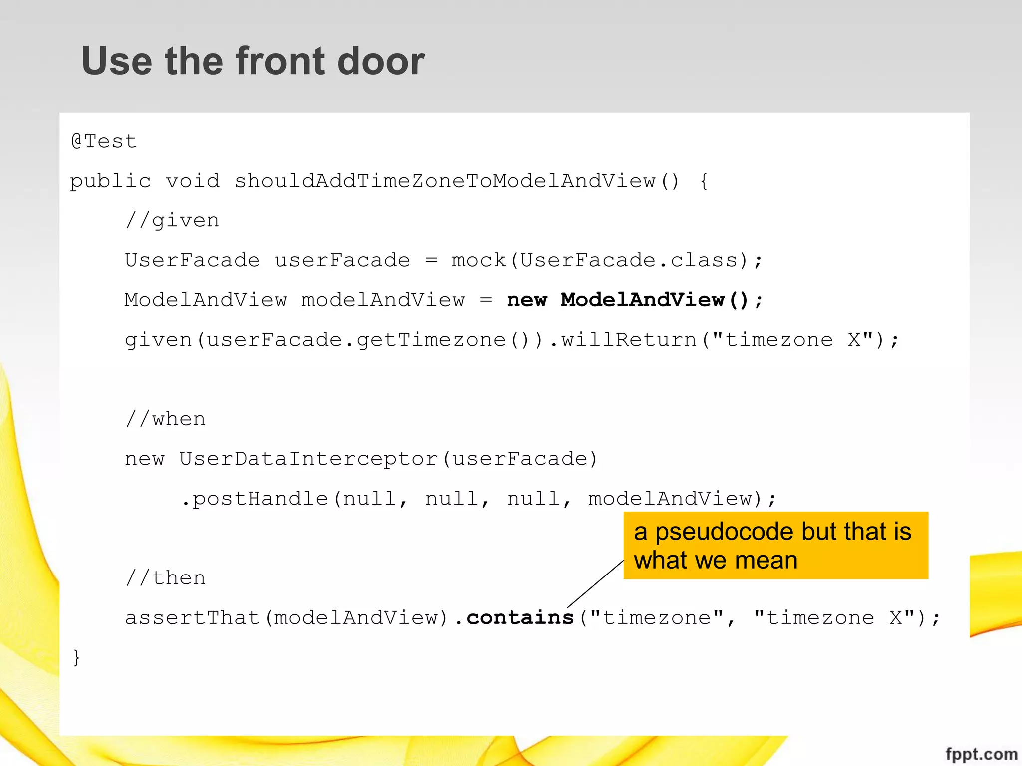 Use the front door
@Test
public void shouldAddTimeZoneToModelAndView() {
    //given
    UserFacade userFacade = mock(UserFacade.class);
    ModelAndView modelAndView = new ModelAndView();
    given(userFacade.getTimezone()).willReturn("timezone X");


    //when
    new UserDataInterceptor(userFacade)
        .postHandle(null, null, null, modelAndView);
                                          a pseudocode but that is
                                          what we mean
    //then
    assertThat(modelAndView).contains("timezone", "timezone X");
}
 