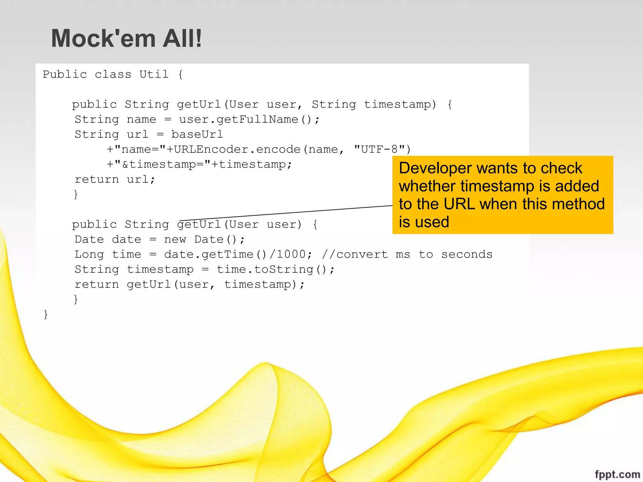 Mock'em All!
Public class Util {

     public String getUrl(User user, String timestamp) {
     String name = user.getFullName();
     String url = baseUrl
          +"name="+URLEncoder.encode(name, "UTF-8")
          +"&timestamp="+timestamp;              Developer wants to check
     return url;
     }
                                                 whether timestamp is added
                                                to the URL when this method
     public String getUrl(User user) {          is used
     Date date = new Date();
     Long time = date.getTime()/1000; //convert ms to seconds
     String timestamp = time.toString();
     return getUrl(user, timestamp);
     }
}
 
