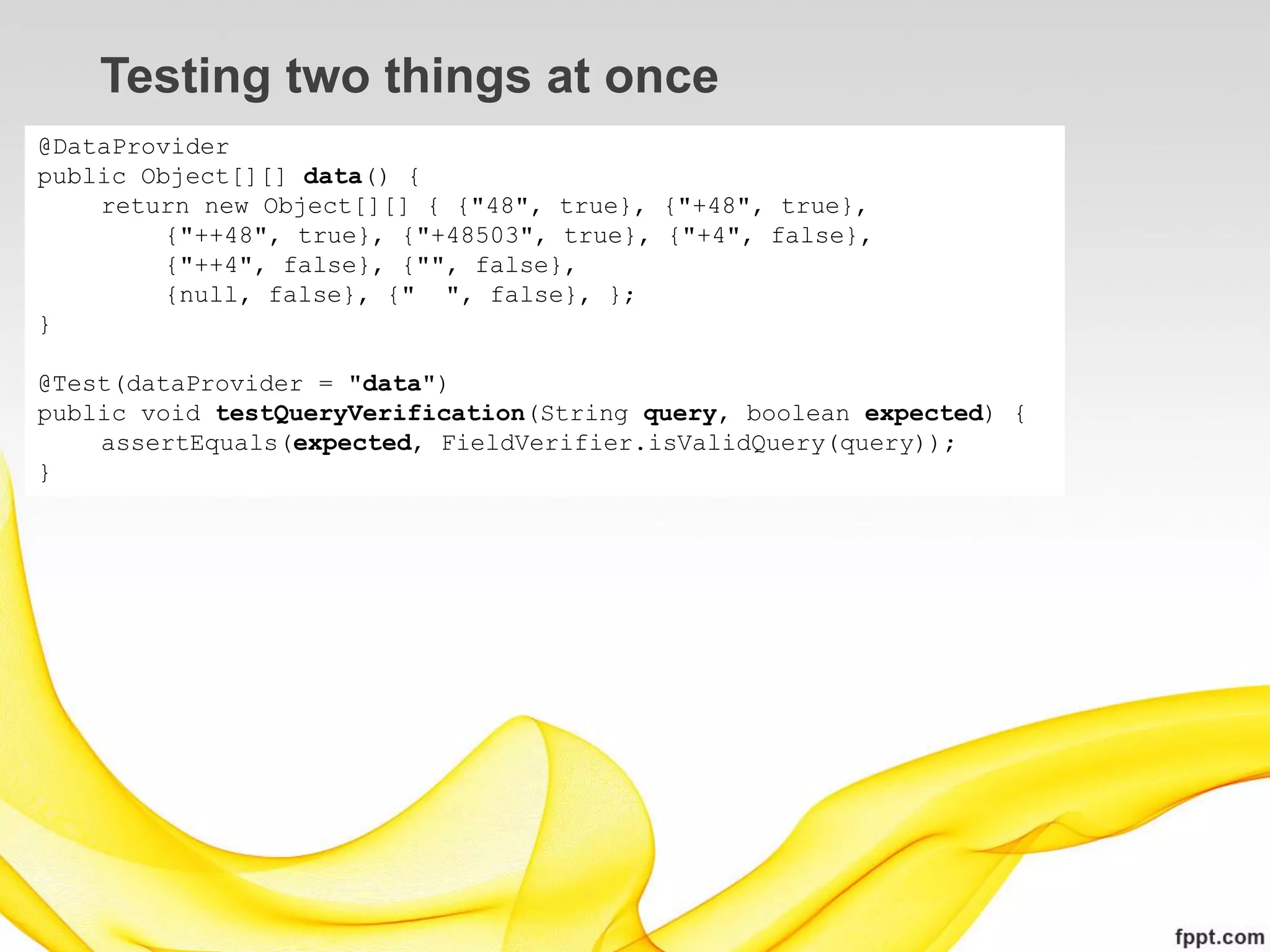 Testing two things at once
@DataProvider
public Object[][] data() {
    return new Object[][] { {"48", true}, {"+48", true},
         {"++48", true}, {"+48503", true}, {"+4", false},
         {"++4", false}, {"", false},
         {null, false}, {" ", false}, };
}

@Test(dataProvider = "data")
public void testQueryVerification(String query, boolean expected) {
    assertEquals(expected, FieldVerifier.isValidQuery(query));
}
 